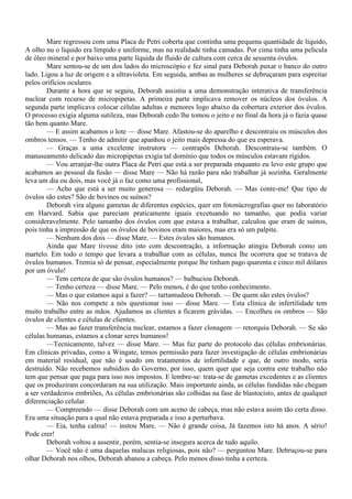 Mare regressou com uma Placa de Petri coberta que continha uma pequena quantidade de líquido,
A olho nu o líquido era límpido e uniforme, mas na realidade tinha camadas. Por cima tinha uma película
de óleo mineral e por baixo uma parte líquida de fluido de cultura com cerca de sessenta óvulos.
        Mare sentou-se de um dos lados do microscópio e fez sinal para Deborah puxar o banco do outro
lado. Ligou a luz de origem e a ultravioleta. Em seguida, ambas as mulheres se debruçaram para espreitar
pelos orifícios oculares.
        Durante a hora que se seguiu, Deborah assistiu a uma demonstração interativa de transferência
nuclear com recurso de micropipetas. A primeira parte implicava remover os núcleos dos óvulos. A
segunda parte implicava colocar células adultas e menores logo abaixo da cobertura exterior dos óvulos.
O processo exigia alguma sutileza, mas Deborah cedo lhe tomou o jeito e no final da hora já o fazia quase
tão bem quanto Mare.
        — E assim acabamos o lote — disse Mare. Afastou-se do aparelho e descontraiu os músculos dos
ombros tensos. — Tenho de admitir que apanhou o jeito mais depressa do que eu esperava.
        — Graças a uma excelente instrutora — contrapôs Deborah. Descontraiu-se também. O
manuseamento delicado das micropipetas exigia tal domínio que todos os músculos estavam rígidos.
        — Vou arranjar-lhe outra Placa de Petri que está a ser preparada enquanto eu levo este grupo que
acabamos ao pessoal da fusão — disse Mare — Não há razão para não trabalhar já sozinha. Geralmente
leva um dia ou dois, mas você já o faz como uma profissional,
        — Acho que está a ser muito generosa — redargüiu Deborah. — Mas conte-me! Que tipo de
óvulos são estes? São de bovinos ou suínos?
        Deborah vira alguns gametas de diferentes espécies, quer em fotonúcrografias quer no laboratório
em Harvard. Sabia que pareciam praticamente iguais excetuando no tamanho, que podia variar
consideravelmente. Pelo tamanho dos óvulos com que estava a trabalhar, calculou que eram de suínos,
pois tinha a impressão de que os óvulos de bovinos eram maiores, mas era só um palpite.
        — Nenhum dos dois — disse Mare. — Estes óvulos são humanos.
        Ainda que Mare tivesse dito isto com descontração, a informação atingiu Deborah como um
martelo. Em todo o tempo que levara a trabalhar com as células, nunca lhe ocorrera que se tratava de
óvulos humanos. Tremia só de pensar, especialmente porque lhe tinham pago quarenta e cinco mil dólares
por um óvulo!
        — Tem certeza de que são óvulos humanos? — balbuciou Deborah.
        — Tenho certeza — disse Mare. — Pelo menos, é do que tenho conhecimento.
        — Mas o que estamos aqui a fazer? — tartamudeou Deborah. — De quem são estes óvulos?
        — Não nos compete a nós questionar isso — disse Mare. — Esta clínica de infertilidade tem
muito trabalho entre as mãos. Ajudamos as clientes a ficarem grávidas. — Encolheu os ombros — São
óvulos de clientes e células de clientes.
        — Mas ao fazer transferência nuclear, estamos a fazer clonagem — retorquiu Deborah. — Se são
células humanas, estamos a clonar seres humanos!
        —Tecnicamente, talvez — disse Mare. — Mas faz parte do protocolo das células embrionárias.
Em clínicas privadas, como a Wingate, temos permissão para fazer investigação de células embrionárias
em material residual, que não é usado em tratamentos de infertilidade e que, de outro modo, seria
destruído. Não recebemos subsídios do Governo, por isso, quem quer que seja contra este trabalho não
tem que pensar que paga para isso nos impostos. E lembre-se: trata-se de gametas excedentes e as clientes
que os produziram concordaram na sua utilização. Mais importante ainda, as células fundidas não chegam
a ser verdadeiros embriões, As células embrionárias são colhidas na fase de blastocisto, antes de qualquer
diferenciação celular.
        — Compreendo — disse Deborah com um aceno de cabeça, mas não estava assim tão certa disso.
Era uma situação para a qual não estava preparada e isso a perturbava.
        — Eia, tenha calma! — instou Mare. — Não é grande coisa, Já fazemos isto há anos. A sério!
Pode crer!
        Deborah voltou a assentir, porém, sentia-se insegura acerca de tudo aquilo.
        — Você não é uma daquelas malucas religiosas, pois não? — perguntou Mare. Debruçou-se para
olhar Deborah nos olhos, Deborah abanou a cabeça. Pelo menos disso tinha a certeza.
 