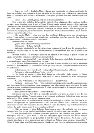 — Graças aos céus! — desabafou Mare. —Porque esta investigação em células embrionárias é o
futuro da medicina. Mas estou certa de que não tenho de lhe afirmar isto. — Deixou-se escorregar do
banco. — Vou buscar mais óvulos — acrescentou. — Se quiser, podemos falar mais sobre isto quando eu
voltar.
        — Ótimo — disse Deborah, grata por ter um momento para refletir.
        Com os cotovelos no balcão do laboratório, Deborah pôs a cabeça nas mãos, Mantendo os olhos
cerrados, tentou imaginar como é que a Clínica Wingate podia produzir tantos óvulos excedentes,
Calculou que ela e Mare já tinham manuseado quatro ou cinco dúzias e ainda era de manhã. Sabendo o
que sabia sobre hiper estimulação ovariana, conseguir ter tantos óvulos para investigação era
extraordinário, Regra geral, só resultavam cerca de dez óvulos de um ciclo estimulado e a maior parte era
utilizada para fertilização in vitro.
        — Ah, Menina Marks — disse uma voz. Em simultâneo, Deborah sentiu uma palmadinha no
ombro. Ergueu o olhar e, mesmo estando sentada, deu consigo olhos nos olhos com o Dr. Paul Saunders.
— Gosto de vê-la e está tão encantadora como ontem.
        Deborah forçou um sorriso.
        — Que tal está a achar o trabalho de laboratório?
        — Interessante — declarou Deborah.
        — Vejo que a Menina Jefferson lhe está a mostrar os cantos da casa. É uma das nossas melhores
técnicas, por isso está quase em tão boas mãos como se eu tivesse podido vir aqui logo de manhã, como
tencionara.
        Deborah assentiu. Tal presunção recordava-lhe Spencer e deu consigo a pensar se seria um
aspecto universal no caráter dos especialistas em infertilidade.
        — Presumo — continuou Paul — que não tenho de lhe dizer como este trabalho é importante para
as nossas clientes e para o futuro da medicina em geral.
        — A Menina Jefferson disse-me que os óvulos onde fazemos transferência nuclear são óvulos
humanos — disse Deborah. — Escusado será dizer que fiquei chocada, sabendo como são escassos os
óvulos humanos.
        — E ela disse que estava certa disso? — indagou Paul. O seu rosto pálido toldou-se.
        — Acho que as palavras dela foram “tenho certeza”.
        — São óvulos de suínos! — disse Paul. Passou os dedos pelo cabelo, absorto. — Temos
trabalhado muito com porcos, ultimamente. Sabe qual é a maior incidência da nossa investigação,
atualmente?
        — A Menina Jefferson falou em células embrionárias — disse Deborah.
        — Faz parte — concordou Paul. — Uma parte realmente importante, mas não necessariamente a
mais importante. Neste momento eu estou vocacionado para saber como é que o citoplasma do oócito
volta a programar o núcleo de uma célula adulta. É a base das atuais técnicas de clonagem animal. Sabe,
como a ovelha Dolly foi clonada.
        — Tenho conhecimento da Dolly — afirmou Deborah.
        Inclinou-se para trás. Paul falava e o seu ardor aumentava, tal como evidenciava açor das suas
faces normalmente pálidas. Progressivamente ia aproximando a cabeça de Deborah de modo que esta
podia sentir o fôlego quando ele pronunciava consoantes.
        — Estamos numa encruzilhada fantástica das ciências biológicas — disse Paul, baixando a voz
como se fosse participar um segredo industrial. — Está com sorte, Menina Marks! Juntou-se a nós numa
altura muito excitante e revolucionária. Estamos à beira de várias descobertas. Diga-me! Helen Masterson
explicou-lhe qual é o nosso plano de ações para funcionários?
        — Não me parece — disse Deborah. Encontrava-se agora tão inclinada para trás quanto
conseguia, sem fazer perigar o próprio equilíbrio no banco de laboratório onde estava sentada.
        — Nós, na administração, queremos que toda a gente lucre com a mina de ouro que esta área de
investigação vai ser — disse Paul. — Por isso oferecemos ações bolsistas aos nossos valiosos
funcionários, particularmente os que pertencem à parte laboratorial da operação. Assim que se der a
primeira descoberta e nós a anunciarmos, provavelmente na Nature, tornar-nos-emos conhecidos. A
Clínica Wingate irá de uma clínica estreitamente privada para uma empresa publicamente transacionada.
 