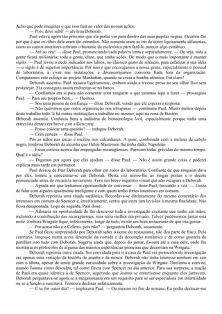 Acho que pode imaginar o que isso fará ao valor das nossas ações.
        — Pois, deve subir — alvitrou Deborah.
        Paul estava agora tão próximo que ela podia ver para dentro das suas pupilas negras. Ocorreu-lhe
por que é que os olhos dele eram tão estranhos. Não somente eram as íris de cores ligeiramente diferentes,
como os cantos interiores cobriam o bastante da esclerótica para fazê-lo parecer algo estrábico.
        — Até ao céu! — disse Paul, pronunciando cada palavra lenta e separadamente. — Ou seja, toda a
gente ficará milionária; toda a gente, claro, que tenha ações. De modo que o mais importante é manter
sigilo. — Paul levou o dedo indicador aos lábios, no clássico gesto de silêncio, para enfatizar a sua idéia
— o sigilo é de superior importância. Por isso é que encorajamos a nossa gente, especialmente o pessoal
de laboratório, a viver nas instalações, e desencorajamos conversa fiada fora da organização.
Comparamos este esforço ao projeto Manhattan, quando se criou a bomba atômica. Fui claro?
        Deborah assentiu. Paul recuara ligeiramente, embora ainda a tivesse presa ao seu olhar fixo sem
pestanejar. Ela conseguiu assim endireitar-se no banco.
        — Confiamos em si para não comentar com ninguém o que estamos aqui a fazer — prosseguiu
Paul. — Para seu próprio bem... — Hesitou.
        — Sou uma pessoa de confiança — disse Deborah, vendo que ele esperava resposta.
        — Não queremos que outra organização nos ultrapasse — continuou Paul, Muito menos depois
deste trabalho todo. E há outras instituições a trabalhar no mesmo, aqui na zona de Boston.
Deborah assentiu. Conhecia bem a indústria de biotecnologia lock, especialmente porque tinha uma
entrevista dentro em breve com a Genzyme.
        — Posso colocar uma questão? — indagou Deborah.
        — Com certeza — disse Paul.
        Pôs as mãos nas ancas e oscilou nos calcanhares. A pose, combinada com a melena de cabelo
negro, lembrou Deborah da alcunha que Helen Masterson lhe tinha dado: Napoleão.
        — Estou curiosa acerca das empregadas nicaragüenses. Parecem todas grávidas do mesmo tempo.
Qual é a idéia?
        — Digamos por agora que elas ajudam — disse Paul. — Não é assim grande coisa e poderei
explicar mais tarde em pormenor.
        Paul deixou de fitar Deborah para olhar em redor do laboratório. Confiante de que ninguém dava
por eles, tornou a concentrar-se em Deborah. Desta vez mirou-lhe as longas pernas e o decote
pronunciado antes de encará-la novamente. Fora um breve inquérito visual que não escapara a Deborah.
        — Agrada-me que tenhamos oportunidade de conversar — disse Paul, baixando a voz. — Gosto
de falar com alguém igualmente inteligente e com quem tenho fortes interesses em comum.
        Deborah reprimiu uma risada sardônica. Recordava-se distintamente do mesmo comentário dos
interesses em comum de Spencer e, intuitivamente, sentiu que estes iam levá-los à mesma finalidade. Não
ficou desapontada. Logo de seguida, Paul disse:
        — Adoraria ter oportunidade de lhe descrever toda a investigação excitante que tenho em mãos,
incluindo a contribuição das nicaragüenses, mas seria melhor em privado. Talvez pudéssemos jantar esta
noite. Embora Wingate fique, infelizmente, longe de tudo, existe um bom restaurante de que iria gostar.
        — Por acaso não é o Celeiro, pois não? — perguntou Deborah, secamente.
        Se Paul ficou surpreendido por Deborah saber o nome do restaurante, não deu parte de fraco. Pelo
contrário, lançou-e numa acesa descrição da comida e da decoração romântica e de como gostaria de
partilhar isso tudo com Deborah. Sugeriu ainda que, depois do jantar, fossem até a casa dele, onde lhe
mostraria os protocolos de alguma das maiores experiências pioneiras que decorriam na Wingate.
        Deborah reprimiu outra risada. Ser convidada para ir à casa de Paul ver protocolos de investigação
era apenas uma variação da história da aranha e da mosca. Deborah não tinha interesse nenhum em sair
com o idiota, apesar de sentir grande curiosidade sobre a investigação da Wingate. Declinou o convite,
usando Joanna como desculpa, tal como fizera com Spencer no dia anterior. Para sua surpresa, a reação
de Paul era quase idêntica à de Spencer, sugerindo que Joanna se entretivesse enquanto eles jantavam.
Deborah perguntava-se agora se a megalomania era um requisito para se ser especialista em infertilidade
ou se a função a suscitava. Tornou a declinar enfaticamente.
        — E se for outro dia? — implorava Paul. — Ou mesmo no fim de semana. Eu podia deslocar-me
 