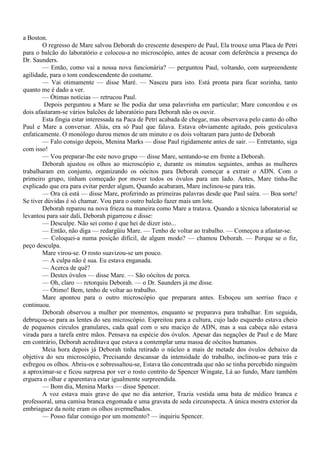 a Boston.
        O regresso de Mare salvou Deborah do crescente desespero de Paul, Ela trouxe uma Placa de Petri
para o balcão do laboratório e colocou-a no microscópio, antes de acusar com deferência a presença do
Dr. Saunders.
        — Então, como vai a nossa nova funcionária? — perguntou Paul, voltando, com surpreendente
agilidade, para o tom condescendente do costume.
        — Vai otimamente — disse Maré. — Nasceu para isto. Está pronta para ficar sozinha, tanto
quanto me é dado a ver.
        — Ótimas notícias — retrucou Paul.
         Depois perguntou a Mare se lhe podia dar uma palavrinha em particular; Mare concordou e os
dois afastaram-se vários balcões de laboratório para Deborah não os ouvir.
        Esta fingia estar interessada na Paca de Petri acabada de chegar, mas observava pelo canto do olho
Paul e Mare a conversar. Aliás, era só Paul que falava. Estava obviamente agitado, pois gesticulava
enfaticamente. O monólogo durou menos de um minuto e os dois voltaram para junto de Deborah
        — Falo consigo depois, Menina Marks — disse Paul rigidamente antes de sair. — Entretanto, siga
com isso!
        — Vou preparar-lhe este novo grupo — disse Mare, sentando-se em frente a Deborah.
        Deborah ajustou os olhos ao microscópio e, durante os minutos seguintes, ambas as mulheres
trabalharam em conjunto, organizando os oócitos para Deborah começar a extrair o ADN. Com o
primeiro grupo, tinham começado por mover todos os óvulos para um lado. Antes, Mare tinha-lhe
explicado que era para evitar perder algum, Quando acabaram, Mare inclinou-se para trás.
        — Ora cá está — disse Mare, proferindo as primeiras palavras desde que Paul saíra. — Boa sorte!
Se tiver dúvidas é só chamar. Vou para o outro balcão fazer mais um lote.
        Deborah reparou na nova frieza na maneira como Mare a tratava. Quando a técnica laboratorial se
levantou para sair dali, Deborah pigarreou e disse:
        — Desculpe. Não sei como é que hei de dizer isto...
        — Então, não diga — redargüiu Mare. — Tenho de voltar ao trabalho. — Começou a afastar-se.
        — Coloquei-a numa posição difícil, de algum modo? — chamou Deborah. — Porque se o fiz,
peço desculpa.
        Mare virou-se. O rosto suavizou-se um pouco.
        — A culpa não é sua. Eu estava enganada.
        — Acerca de quê?
        — Destes óvulos — disse Mare. — São oócitos de porca.
        — Oh, claro — retorquiu Deborah. — o Dr. Saunders já me disse.
        — Ótimo! Bem, tenho de voltar ao trabalho.
        Mare apontou para o outro microscópio que preparara antes. Esboçou um sorriso fraco e
continuou.
        Deborah observou a mulher por momentos, enquanto se preparava para trabalhar. Em seguida,
debruçou-se para as lentes do seu microscópio. Espreitou para a cultura, cujo lado esquerdo estava cheio
de pequenos círculos granulares, cada qual com o seu maciço de ADN, mas a sua cabeça não estava
virada para a tarefa entre mãos. Pensava na espécie dos óvulos. Apesar das negações de Paul e de Mare
em contrário, Deborah acreditava que estava a contemplar uma massa de oócitos humanos.
        Meia hora depois já Deborah tinha retirado o núcleo a mais de metade dos óvulos debaixo da
objetiva do seu microscópio, Precisando descansar da intensidade do trabalho, inclinou-se para trás e
esfregou os olhos. Abriu-os e sobressaltou-se, Estava tão concentrada que não se tinha percebido ninguém
a aproximar-se e ficou surpresa por ver o rosto contrito de Spencer Wingate, Lá ao fundo, Mare também
erguera o olhar e aparentava estar igualmente surpreendida.
        — Bom dia, Menina Marks — disse Spencer.
        A voz estava mais grave do que no dia anterior, Trazia vestida uma bata de médico branca e
professoral, uma camisa branca engomada e uma gravata de seda circunspecta. A única mostra exterior da
embriaguez da noite eram os olhos avermelhados.
        — Posso falar consigo por um momento? — inquiriu Spencer.
 