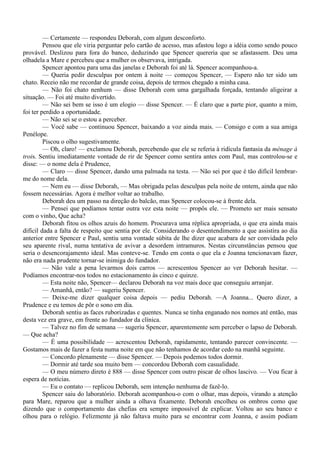 — Certamente — respondeu Deborah, com algum desconforto.
         Pensou que ele viria perguntar pelo cartão de acesso, mas afastou logo a idéia como sendo pouco
provável. Deslizou para fora do banco, deduzindo que Spencer quereria que se afastassem. Deu uma
olhadela a Mare e percebeu que a mulher os observava, intrigada.
         Spencer apontou para uma das janelas e Deborah foi até lá. Spencer acompanhou-a.
         — Queria pedir desculpas por ontem à noite — começou Spencer, — Espero não ter sido um
chato. Receio não me recordar de grande coisa, depois de termos chegado a minha casa.
         — Não foi chato nenhum — disse Deborah com uma gargalhada forçada, tentando aligeirar a
situação. — Foi até muito divertido.
         — Não sei bem se isso é um elogio — disse Spencer. — É claro que a parte pior, quanto a mim,
foi ter perdido a oportunidade.
         — Não sei se o estou a perceber.
         — Você sabe — continuou Spencer, baixando a voz ainda mais. — Consigo e com a sua amiga
Penélope.
         Piscou o olho sugestivamente.
         — Oh, claro! — exclamou Deborah, percebendo que ele se referia à ridícula fantasia da ménage à
trois. Sentiu imediatamente vontade de rir de Spencer como sentira antes com Paul, mas controlou-se e
disse: — o nome dela é Prudence,
         — Claro — disse Spencer, dando uma palmada na testa. — Não sei por que é tão difícil lembrar-
me do nome dela.
         — Nem eu — disse Deborah, — Mas obrigada pelas desculpas pela noite de ontem, ainda que não
fossem necessárias. Agora é melhor voltar ao trabalho.
         Deborah deu um passo na direção do balcão, mas Spencer colocou-se à frente dela.
         — Pensei que podíamos tentar outra vez esta noite — propôs ele. — Prometo ser mais sensato
com o vinho, Que acha?
         Deborah fitou os olhos azuis do homem. Procurava uma réplica apropriada, o que era ainda mais
difícil dada a falta de respeito que sentia por ele. Considerando o desentendimento a que assistira ao dia
anterior entre Spencer e Paul, sentiu uma vontade súbita de lhe dizer que acabara de ser convidada pelo
seu aparente rival, numa tentativa de avivar a desordem intramuros. Nestas circunstâncias pensou que
seria o desencorajamento ideal. Mas conteve-se. Tendo em conta o que ela e Joanna tencionavam fazer,
não era nada prudente tornar-se inimiga do fundador.
         — Não vale a pena levarmos dois carros — acrescentou Spencer ao ver Deborah hesitar. —
Podíamos encontrar-nos todos no estacionamento às cinco e quinze.
         — Esta noite não, Spencer— declarou Deborah na voz mais doce que conseguiu arranjar.
         — Amanhã, então? — sugeriu Spencer.
         — Deixe-me dizer qualquer coisa depois — pediu Deborah. —A Joanna... Quero dizer, a
Prudence e eu temos de pôr o sono em dia.
         Deborah sentiu as faces ruborizadas e quentes. Nunca se tinha enganado nos nomes até então, mas
desta vez era grave, em frente ao fundador da clínica.
         — Talvez no fim de semana — sugeriu Spencer, aparentemente sem perceber o lapso de Deborah.
— Que acha?
         — É uma possibilidade — acrescentou Deborah, rapidamente, tentando parecer convincente. —
Gostamos mais de fazer a festa numa noite em que não tenhamos de acordar cedo na manhã seguinte.
         — Concordo plenamente — disse Spencer. — Depois podemos todos dormir.
         — Dormir até tarde soa muito bem — concordou Deborah com casualidade.
         — O meu número direto é 888 — disse Spencer com outro piscar de olhos lascivo. — Vou ficar à
espera de notícias.
         — Eu o contato — replicou Deborah, sem intenção nenhuma de fazê-lo.
         Spencer saiu do laboratório. Deborah acompanhou-o com o olhar, mas depois, virando a atenção
para Mare, reparou que a mulher ainda a olhava fixamente. Deborah encolheu os ombros como que
dizendo que o comportamento das chefias era sempre impossível de explicar. Voltou ao seu banco e
olhou para o relógio. Felizmente já não faltava muito para se encontrar com Joanna, e assim podiam
 