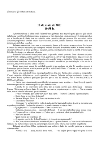 continuar o que tinham ido lá fazer.




                                       10 de maio de 2001
                                             10.55 h.
        Aproximavam-se as onze horas e Joanna tinha ganhado mais respeito pelas pessoas que faziam
trabalho de escritório, Embora estivesse a apressar-se para despachar o máximo possível, podia perceber
que a introdução de dados era um trabalho mais cansativo do que pensara, Era necessária muita
concentração para não cometer erros e fazê-lo dia sim, dia sim, durante trezentos e sessenta e cinco dias
por ano, era difícil de conceber.
        Faltavam exatamente cinco para as onze quando Joanna se levantou e se espreguiçou. Sorriu para
a vizinha do cubículo adjacente, que se erguera ao ouvir a cadeira de Joanna a mexer. A mulher revelara-
se uma bisbilhoteira e fizera questão de espreitar Joanna periodicamente durante a manhã. O nome dela,
Gale Overlook parecera adequado a Joanna.
        Joanna refletira muito no seu plano; sabia o que tinha a fazer primeiro. Com a hora do encontro
com Deborah a chegar, Joanna agarrou a bolsa, que tinha o software de descodificação de passwords, no
telemóvel e no cartão azul de Wingate. Seguiu pelo corredor entre os cubículos. Dirigia-se ao espaço do
administrador da rede de informática. Esperava encontrá-lo no cubículo por uma simples razão: se ele lá
estivesse, não poderia estar na sala do servidor.
        Pouco antes, num ataque de ansiedade quanto a ser apanhada na sala do servidor, ocorrera a
Joanna que provavelmente a única pessoa que lá ia seria Randy Porter. Como tal, se ele estivesse no
cubículo, ela teria pouco a recear.
        Sentiu uma onda de alívio ao passar pelo cubículo dele, pois Randy estava sentado ao computador.
Virou à esquerda e dirigiu-se ao corredor principal. Lá estava Deborah, no lugar combinado. A cerca de
seis metros ficava a porta da passagem que dava para a sala do servidor, com o sinal PROIBIDA A
ENTRADA afixado.
        — Espero que a tua manhã tenha sido tão interessante como a minha — disse Deborah quando
Joanna se aproximou e bebeu um gole de água do bebedouro.
        —A minha foi tão interessante como olhar para a parede à espera que a tinta seque — retrucou
Joanna. Olhou para ambos os lados do corredor para ver se ninguém reparava nelas. — Não aconteceu
nada, mas eu também não queria que acontecesse.
        — Fomos convidadas para jantar no Celeiro duas vezes — declarou Deborah, orgulhosamente.
        — Quem é que te convidou desta vez?
        — Spencer Wingate foi um. E às duas, não somente a mim.
        — Encontraste-o mesmo?
        — Encontrei. Foi ao laboratório pedir desculpa por ter desmaiado ontem à noite e implorou uma
segunda oportunidade. Eu disse-lhe que estava ocupada, mas que tu estavas livre.
        — Que gracinha! — vociferou Joanna. — Que tal estava ele?
        — Nada mal, vistas as coisas — respondeu Deborah. —E não parecia lembrar-se de grande coisa.
        — Compreende-se — disse Joanna. — Estimo que o cartão azul não tenha vindo à baila.
        — Nem uma palavra.
        — Quem mais é que se atirou a ti?
        — O segundo convite foi de Paul Saunders! Já pensaste em sair com ele?
        — Sim, nos meus momentos de autodestruição — ripostou Joanna. — Mas não acredito mesmo
nada que me incluísse nesse convite, a avaliar pela maneira como olhava para ti ontem no gabinete.
        Deborah não refutou. Olhou rapidamente para ambos os lados do corredor para ver se ninguém
reparava nelas.
        — Vamos a isto — disse, falando mais baixo. — Tens algum plano específico para a nossa
 