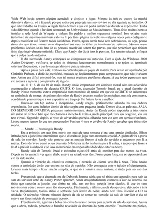 Wide Web havia sempre alguém acordado e disposto a jogar. Mesmo às três ou quatro da manhã
detestava desistir, só o fazendo porque sabia que pareceria um morto-vivo no dia seguinte no trabalho. O
que este trabalho na Clínica Wingate tinha de bom é que ele podia entreter-se durante o expediente. Tinha
sido diferente quando o haviam contratado na Universidade do Massachusetts. Tinha feito muitas horas a
instalar a rede local da Wingate e tinham lhe pedido a melhor segurança possível. Isso exigira mais
trabalho e até mesmo consultoria externa. E por fim a página na web: mais alguns meses para configurar e
depois modificar até ficarem todos satisfeitos. Porém, agora corria tudo sem sobressaltos, ou seja, pouco
tinha ele que fazer, exceto estar disponível em caso de falha de hardware ou software. Mesmo esses
problemas deviam-se ao fato de as pessoas envolvidas serem tão parvas que não percebiam que tinham
feito algo incrivelmente estúpido. Claro que Randy não dizia isso às pessoas. Era sempre educado e fingia
que a culpa era da máquina.
         O dia normal de Randy começava ao computador no cubículo. Com a ajuda do Windows 2000
Active Directory, verificava se todos os sistemas funcionavam normalmente e se todos os terminais
estavam bloqueados, o que levava geralmente quinze minutos.
         Após a pausa para café, voltava ao cubículo para os jogos da manhã, Para evitar ser apanhado por
Christine Parham, a chefe de escritório, mudava-se freqüentemente para computadores que não tivessem
uso. Assim era difícil encontrá-lo, mas tal nunca originara problema algum, já que todos pensavam que
ele andava a reparar o computador de alguém.
         Às 11:11 h. do dia 10 de maio, Randy estava empenhado em combate mortal com um adversário
escorregadio e talentoso de alcunha GRITO. O jogo, chamado Torneio Irreal, era o atual favorito de
Randy. Nesse momento, estava empenhado num momento de tensão em que ele ou GRITO se encontrava
na eminência de morrer. As palmas das mãos de Randy estavam suadas de ansiedade, mas ele continuava,
acreditando piamente que a sua experiência e traquejo lhe fariam levar a melhor.
         Ouviu-se um bip súbito e inesperado. Randy reagiu, praticamente saltando na sua cadeira
ergonômica. No canto inferior direito da tela surgira uma pequena janela. Dentro dela, as palavras. SALA
DO SERVIDOR INVADIDA piscavam insistentemente. Antes de Randy poder responder a isto, ouviu
um ruído de tiroteio fatal que lhe chamou a atenção de volta à janela principal. Para seu desgosto, viu um
teto virtual. Segundos depois, o rosto do adversário aparecia, olhando para ele com um sorriso triunfante.
Levou menos tempo do que um processador Pentium 4 para o cérebro de Randy perceber que tinha sido
morto.
         — Merda! — resmungou Randy!
         Era a primeira vez que fora morto em mais de uma semana e era uma grande desilusão, Olhou
irritado para a janelinha intermitente que o distraíra do jogo num momento crucial. Alguém abrira a porta
da sala do servidor. Randy não gostava que as pessoas fossem à sala do servidor e andassem por lá a
mexer. Considerava-a como o seu domínio, Não havia razão nenhuma para lá entrar, a menos que fosse a
IBM a prestar assistência e se isso acontecesse era responsabilidade dele estar lá dentro.
         Randy saiu do Torneio Irreal e escondeu o joystick atrás do monitor para dar menos na vista.
Depois se levantou. Ia ver quem diabo estava na sala do servidor. Fosse quem fosse, era o responsável por
ele ter sido morto.
         Quando a vibração do telemóvel começou, o coração de Joanna veio-lhe à boca. Tinha lutado
contra a ansiedade desde que entrara na sala do servidor. Não conseguia usar o teclado eficientemente.
Levava mais tempo a fazer tarefas simples, o que só a tornava mais ansiosa, e ainda pior no uso das
teclas.
         Presumindo que a chamada era de Deborah, Joanna sabia que só tinha uns segundos para sair da
sala do servidor antes de Randy Porter aparecer. Ainda desajeitadamente começou a sair do sistema. Só
tinha que cancelar as janelas que abrira na tela, mas até isso parecia levar séculos, já que os seus
movimentos com o mouse eram tão sincopados, Finalmente, a última janela desapareceu, deixando a tela
vazia. Rapidamente, Joanna atirou o software para dentro da bolsa; ainda nem tinha inserido o CD na
unidade. O telemóvel vibrara minutos depois de ela se sentar no console da sala do servidor e ela só
estava nas fases iniciais de conseguir acesso.
         Freneticamente, agarrou a bolsa em cima da mesa e correu para a porta da sala do servidor. Assim
que a abriu, todavia, percebeu o barulho revelador da abertura da porta exterior. Totalmente em pânico,
 