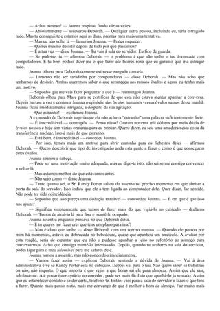 — Achas mesmo? — Joanna respirou fundo várias vezes.
        — Absolutamente — asseverou Deborah. — Qualquer outra pessoa, incluindo eu, teria estragado
tudo. Mas tu conseguiste e estamos aqui as duas, prontas para mais uma tentativa.
        — Mas eu não volto lá — lamuriou Joanna. — Podes esquecer.
        — Queres mesmo desistir depois de tudo por que passamos?
        — É a tua vez — disse Joanna. — Tu vais à sala do servidor. Eu fico de guarda.
        — Se pudesse, ia — afirmou Deborah. — o problema é que não tenho o teu à-vontade com
computadores. E tu bem podias dizer-me o que fazer até ficares roxa que eu garanto que iria estragar
tudo.
        Joanna olhava para Deborah como se estivesse zangada com ela.
        — Lamento não ser taradinha por computadores — disse Deborah. — Mas não acho que
tenhamos de desistir. Ambas queremos saber o que aconteceu aos nossos óvulos e agora eu tenho mais
um motivo.
        — Suponho que me vais fazer perguntar o que é — resmungou Joanna.
        Deborah olhou para Mare para se certificar de que esta não estava atentar apanhar a conversa.
Depois baixou a voz e contou a Joanna o episódio dos óvulos humanos versus óvulos suínos dessa manhã.
Joanna ficou imediatamente intrigada, a despeito da sua agitação.
        — Que estranho! — exclamou Joanna.
        A expressão de Deborah sugeria que ela não achava “estranho” uma palavra suficientemente forte.
        — É inacreditável — contrapôs. — Pensa nisso! Gastam noventa mil dólares por meia dúzia de
óvulos nossos e hoje têm várias centenas para eu brincar. Quero dizer, eu sou uma amadora nesta coisa da
transferência nuclear, Isso é mais do que estranho.
        — Está bem, é inacreditável — concedeu Joanna.
        — Por isso, temos mais um motivo para abrir caminho para os ficheiros deles — afirmou
Deborah. — Quero descobrir que tipo de investigação anda esta gente a fazer e como é que conseguem
estes óvulos.
        Joanna abanou a cabeça.
        — Pode ser uma motivação muito adequada, mas eu digo-te isto: não sei se me consigo convencer
a voltar lá.
        — Mas estamos melhor do que estávamos antes.
        — Não vejo como — disse Joanna.
        — Tanto quanto sei, o Sr. Randy Porter saltou do assento no preciso momento em que abriste a
porta da sala do servidor. Isso indica que ele a tem ligada ao computador dele. Quer dizer, faz sentido.
Não pode ter sido coincidência.
        — Suponho que isso pareça uma dedução razoável — concordou Joanna. — E em que é que isso
nos ajuda?
        — Significa simplesmente que temos de fazer mais do que vigiá-lo no cubículo — declarou
Deborah. — Temos de atraí-lo lá para fora e mantê-lo ocupado.
        Joanna assentiu enquanto pensava no que Deborah dizia.
        — E tu queres me fazer crer que tens um plano para isso?
        — Mas é claro que tenho — disse Deborah com um sorriso maroto. — Quando ele passou por
mim há momentos, estava eu debruçada no bebedouro, quase que apanhou um torcicolo. A avaliar por
esta reação, seria de espantar que eu não o pudesse apanhar a jeito no refeitório ao almoço para
conversarmos. Acho que consigo mantê-lo interessado, Depois, quando tu acabares na sala do servidor,
podes ligar para o meu telemóvel para me safares dele.
        Joanna tornou a assentir, mas não concordou imediatamente.
        — Vamos fazer assim — explicou Deborah, sentindo a dúvida de Joanna. — Vai à área
administrativa e vê se Randy Porter está no cubículo. Depois vai para o teu. Não quero saber se trabalhas
ou não, não importa. O que importa é que vejas a que horas sai ele para almoçar. Assim que ele sair,
telefona-me. Até posso interceptá-lo no corredor; pode ser mais fácil do que apanhá-lo já sentado. Assim
que eu estabelecer contato e se der certo, telefono-te. Então, vais para a sala do servidor e fazes o que tens
a fazer. Quanto mais penso nisto, mais me convenço de que é melhor à hora de almoço, Faz muito mais
 