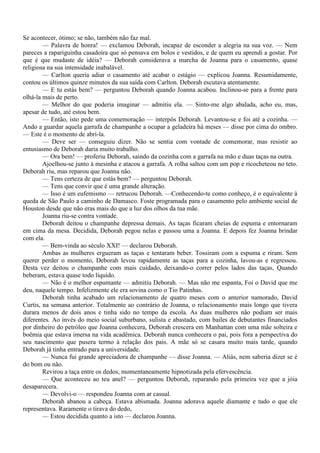 Se acontecer, ótimo; se não, também não faz mal.
        — Palavra de honra! — exclamou Deborah, incapaz de esconder a alegria na sua voz. — Nem
pareces a rapariguinha casadoira que só pensava em bolos e vestidos, e de quem eu aprendi a gostar. Por
que é que mudaste de idéia? — Deborah considerava a marcha de Joanna para o casamento, quase
religiosa na sua intensidade inabalável.
        — Carlton queria adiar o casamento até acabar o estágio — explicou Joanna. Resumidamente,
contou os últimos quinze minutos da sua saída com Carlton. Deborah escutava atentamente.
        — E tu estás bem? — perguntou Deborah quando Joanna acabou. Inclinou-se para a frente para
olhá-la mais de perto.
        — Melhor do que poderia imaginar — admitiu ela. — Sinto-me algo abalada, acho eu, mas,
apesar de tudo, até estou bem.
        — Então, isto pede uma comemoração — interpôs Deborah. Levantou-se e foi até a cozinha. —
Ando a guardar aquela garrafa de champanhe a ocupar a geladeira há meses — disse por cima do ombro.
— Este é o momento de abri-la.
        — Deve ser — conseguiu dizer. Não se sentia com vontade de comemorar, mas resistir ao
entusiasmo de Deborah daria muito trabalho.
        — Ora bem! — proferiu Deborah, saindo da cozinha com a garrafa na mão e duas taças na outra.
        Ajoelhou-se junto à mesinha e atacou a garrafa. A rolha saltou com um pop e ricocheteou no teto.
Deborah riu, mas reparou que Joanna não.
        — Tens certeza de que estás bem? — perguntou Deborah.
        — Tens que convir que é uma grande alteração.
        — Isso é um eufemismo — retrucou Deborah. —Conhecendo-te como conheço, é o equivalente à
queda de São Paulo a caminho de Damasco. Foste programada para o casamento pelo ambiente social de
Houston desde que não eras mais do que a luz dos olhos da tua mãe.
        Joanna riu-se contra vontade.
        Deborah deitou o champanhe depressa demais. As taças ficaram cheias de espuma e entornaram
em cima da mesa. Decidida, Deborah pegou nelas e passou uma a Joanna. E depois fez Joanna brindar
com ela.
        — Bem-vinda ao século XXI! — declarou Deborah.
        Ambas as mulheres ergueram as taças e tentaram beber. Tossiram com a espuma e riram. Sem
querer perder o momento, Deborah levou rapidamente as taças para a cozinha, lavou-as e regressou.
Desta vez deitou o champanhe com mais cuidado, deixando-o correr pelos lados das taças, Quando
beberam, estava quase todo líquido.
        — Não é o melhor espumante — admitiu Deborah. — Mas não me espanta, Foi o David que me
deu, naquele tempo. Infelizmente ele era sovina como o Tio Patinhas.
        Deborah tinha acabado um relacionamento de quatro meses com o anterior namorado, David
Curtis, na semana anterior. Totalmente ao contrário de Joanna, o relacionamento mais longo que tivera
durara menos de dois anos e tinha sido no tempo da escola. As duas mulheres não podiam ser mais
diferentes. Ao invés do meio social suburbano, sulista e abastado, com bailes de debutantes financiados
por dinheiro do petróleo que Joanna conhecera, Deborah crescera em Manhattan com uma mãe solteira e
boêmia que estava imersa na vida acadêmica. Deborah nunca conhecera o pai, pois fora a perspectiva do
seu nascimento que pusera termo à relação dos pais. A mãe só se casara muito mais tarde, quando
Deborah já tinha entrado para a universidade.
        — Nunca fui grande apreciadora de champanhe — disse Joanna. — Aliás, nem saberia dizer se é
do bom ou não.
        Revirou a taça entre os dedos, momentaneamente hipnotizada pela efervescência.
        — Que aconteceu ao teu anel? — perguntou Deborah, reparando pela primeira vez que a jóia
desaparecera.
        — Devolvi-o — respondeu Joanna com ar casual.
        Deborah abanou a cabeça. Estava abismada. Joanna adorava aquele diamante e tudo o que ele
representava. Raramente o tirava do dedo,
        — Estou decidida quanto a isto — declarou Joanna.
 