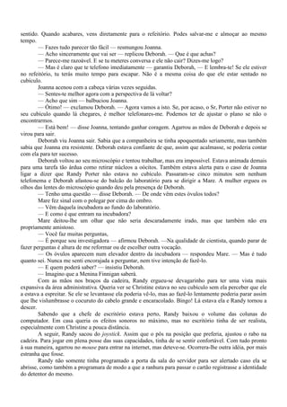 sentido. Quando acabares, vens diretamente para o refeitório. Podes salvar-me e almoçar ao mesmo
tempo.
        — Fazes tudo parecer tão fácil — resmungou Joanna.
        — Acho sinceramente que vai ser — replicou Deborah. — Que é que achas?
        — Parece-me razoável. E se tu meteres conversa e ele não cair? Dizes-me logo?
        — Mas é claro que te telefono imediatamente — garantiu Deborah, — E lembra-te! Se ele estiver
no refeitório, tu terás muito tempo para escapar. Não é a mesma coisa do que ele estar sentado no
cubículo.
        Joanna acenou com a cabeça várias vezes seguidas.
        — Sentes-te melhor agora com a perspectiva de lá voltar?
        — Acho que sim — balbuciou Joanna.
        — Ótimo! — exclamou Deborah. — Agora vamos a isto. Se, por acaso, o Sr, Porter não estiver no
seu cubículo quando lá chegares, é melhor telefonares-me. Podemos ter de ajustar o plano se não o
encontrarmos.
        — Está bem! — disse Joanna, tentando ganhar coragem. Agarrou as mãos de Deborah e depois se
virou para sair.
        Deborah viu Joanna sair. Sabia que a companheira se tinha apoquentado seriamente, mas também
sabia que Joanna era resistente. Deborah estava confiante de que, assim que acalmasse, se poderia contar
com ela para ter sucesso.
        Deborah voltou ao seu microscópio e tentou trabalhar, mas era impossível. Estava animada demais
para uma tarefa tão árdua como retirar núcleos a oócitos. Também estava alerta para o caso de Joanna
ligar a dizer que Randy Porter não estava no cubículo. Passaram-se cinco minutos sem nenhum
telefonema e Deborah afastou-se do balcão do laboratório para se dirigir a Mare. A mulher ergueu os
olhos das lentes do microscópio quando deu pela presença de Deborah.
        — Tenho uma questão — disse Deborah. — De onde vêm estes óvulos todos?
        Mare fez sinal com o polegar por cima do ombro.
        — Vêm daquela incubadora ao fundo do laboratório.
        — E como é que entram na incubadora?
        Mare deitou-lhe um olhar que não seria descaradamente irado, mas que também não era
propriamente amistoso.
        — Você faz muitas perguntas,
        — É porque sou investigadora — afirmou Deborah. —Na qualidade de cientista, quando parar de
fazer perguntas é altura de me reformar ou de escolher outra vocação.
        — Os óvulos aparecem num elevador dentro da incubadora — respondeu Mare. — Mas é tudo
quanto sei. Nunca me senti encorajada a perguntar, nem tive intenção de fazê-lo.
        — E quem poderá saber? — insistiu Deborah.
        — Imagino que a Menina Finnigan saberá.
        Com as mãos nos braços da cadeira, Randy ergueu-se devagarinho para ter uma vista mais
expansiva da área administrativa. Queria ver se Christine estava no seu cubículo sem ela perceber que ele
a estava a espreitar. Se ele se levantasse ela poderia vê-lo, mas ao fazê-lo lentamente poderia parar assim
que lhe vislumbrasse o cocuruto do cabelo grande e encaracolado. Bingo! Lá estava ela e Randy tornou a
descer.
        Sabendo que a chefe de escritório estava perto, Randy baixou o volume das colunas do
computador. Em casa queria os efeitos sonoros no máximo, mas no escritório tinha de ser realista,
especialmente com Christine a pouca distância.
        A seguir, Randy sacou do joystick. Assim que o pôs na posição que preferia, ajustou o rabo na
cadeira. Para jogar em plena posse das suas capacidades, tinha de se sentir confortável. Com tudo pronto
à sua maneira, agarrou no mouse para entrar na internet, mas deteve-se. Ocorrera-lhe outra idéia, por mais
estranha que fosse.
        Randy não somente tinha programado a porta da sala do servidor para ser alertado caso ela se
abrisse, como também a programara de modo a que a ranhura para passar o cartão registrasse a identidade
do detentor do mesmo.
 