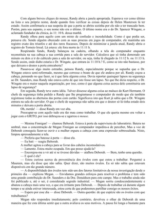 Com alguns breves cliques do mouse, Randy abriu a janela apropriada. Esperava ver como último
na lista o seu próprio nome, desde quando fora verificar as coisas depois de Helen Masterson lá ter
estado. Assim confirmaria a sua suspeita de que a porta se abrira sozinha por ele não a ter trancado bem.
Porém, para seu espanto, o seu nome não era o último. O último nome era o do Dr. Spencer Wingate, o
aclamado fundador da clínica, às 11: 10 h. dessa manhã.
        Randy olhou para aquilo com um misto de confusão e incredulidade. Como é que podia ser,
pensava ele. Sendo alguém obcecado com as suas proezas em jogos de computador, ele mantinha um
registro exato dos triunfos e até dos raros fracassos. Depois de minimizar a janela atual, Randy abriu o
registro do Torneio Irreal. Lá estava: ele fora morto às 11:11 h.
        Respirando fundo, Randy balançou na cadeira, olhando a tela do computador enquanto
reconstituía na sua cabeça a sua corrida para a sala do servidor. Calculava que só tinha demorado um
minuto ou dois a ir do cubículo para a sala do servidor, ou seja, tinha lá chegado às 11:12 h. ou 11:13 h.
Sendo assim, onde diabo estaria o Dr. Wingate, que entrara às 11:10 h.? E, como se isto não bastasse, por
que deixara o doutor a porta entreaberta?
        Passava-se algo muito estranho, pensou Randy, especialmente porque se supunha que o Dr.
Wingate estava semi-reformado, mesmo que corresse o boato de que ele andava por ali. Randy coçou a
cabeça, pensando no que fazer, se é que faria alguma coisa. Devia reportar quaisquer lapsos na segurança
ao Dr. Saunders, mas Randy não estava certo de que isto fosse um lapso. No que lhe dizia respeito, o Dr.
Wingate era o maior naquela organização, por isso, como é que alguma coisa acerca dele constituiria um
lapso de segurança?
        Em seguida, Randy teve outra idéia. Talvez dissesse alguma coisa ao maluco do Kurt Hermann. O
chefe da segurança tinha pedido a Randy que lhe programasse o computador de modo que ele também
registrasse todas as aberturas das portas com cartão. Significava isto que Kurt já sabia que o Dr. Wingate
entrara na sala do servidor. O que o chefe de segurança não sabia era que o doutor só lá tinha estado dois
minutos e deixara a porta aberta.
        Oh, merda! — disse Randy em voz alta.
        Preocupar-se com aquilo tudo era tão mau como trabalhar. O que ele queria mesmo era voltar a
jogar com o GRITO, por isso debruçou-se e agarrou o mouse.

        — Menina Finnigan! — chamou Deborah. Estava à porta da supervisora do laboratório. Batera no
umbral, mas a concentração de Megan Finnigan ao computador impedira-a de perceber, Mas a voz de
Deborah conseguiu fazer-se ouvir e a mulher ergueu a cabeça com uma expressão sobressaltada. Nisto,
limpou apressadamente a tela.
        — Preferia que batesse à porta — disse ela.
        — Eu bati — reagiu Deborah.
        A mulher agitou a cabeça para se livrar dos cabelos incomodativos.
        — Lamento. Estou muito ocupada. Em que posso ajudá-la?
        — Encorajou-me a vir até si se tivesse dúvidas — atalhou Deborah. — Bem, tenho uma questão.
        — E qual é ela?
        — Estou curiosa acerca da proveniência dos óvulos com que estou a trabalhar. Perguntei a
Maureen, mas ela disse que não sabia. Quer dizer, são muitos óvulos. Eu só não sabia que estavam
disponíveis em tão grande número.
        — A disponibilidade dos óvulos tem sido um dos fatores limitativos da nossa investigação desde o
primeiro dia — explicou Megan. — Envidamos grandes esforços para resolver o problema e tem sido
uma grande contribuição do Dr. Saunders e da Dra. Donaldson para este campo. Mas o trabalho ainda não
foi publicado e, até o ser, é considerado segredo industrial. — Megan sorriu condescendentemente e
abanou a cabeça mais uma vez, o que era irritante para Deborah. — Depois de trabalhar cá durante algum
tempo e se ainda estiver interessada, estou certa de que poderemos partilhar consigo os nossos êxitos.
        — Espero por esse dia — disse Deborah. — Outra questão: de que espécie são os óvulos com que
trabalhamos?
        Megan não respondeu imediatamente; pelo contrário, devolveu o olhar de Deborah de uma
maneira que fez esta última sentir que a outra avaliava os seus motivos. A pausa foi longa o bastante para
 