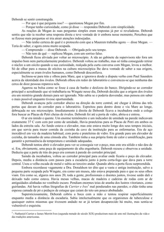 Deborah se sentir constrangida.
         — Por que é que pergunta isso? — questionou Megan por fim.
         — Porque tenho curiosidade, como já disse — respondeu Deborah com simplicidade.
         As reações de Megan às suas perguntas simples eram respostas já por si reveladoras. Deborah
sentiu que não ia receber uma resposta direta e teve vontade de ir embora nesse momento, Percebeu que
se fizesse mais perguntas só iria atrair atenções indesejadas.
         — Não tenho certeza de qual é o protocolo com que a Maureen trabalha agora — disse Megan. —
Teria de saber, e agora estou muito ocupada.
         — Compreendo — disse Deborah. — Obrigada pelo seu tempo.
         — Não tem de quê — replicou Megan, com um sorriso falso.
         Deborah ficou aliviada por voltar ao microscópio. A ida ao gabinete da supervisora não fora um
impulso bom nem particularmente produtivo. Deborah voltou ao trabalho, mas só tinha conseguido retirar
o núcleo a um oócito quando a sua curiosidade, realçada pela curta conversa com Megan, levou a melhor.
Só de olhar para a massa de oócitos na cultura microscópica lhe dava vontade de saber a sua origem,
especialmente se eram óvulos humanos, como Deborah desconfiava.
         Inclinou-se para trás e olhou para Mare, que a ignorava desde a disputa verba com Paul Saunders
acerca da identidade dos óvulos. Deborah olhou em redor do laboratório e convenceu-se que nenhuma das
cerca de doze pessoas reparava nela.
         Agarrou na bolsa como se fosse à casa de banho e deslizou do banco. Dirigindo-se ao corredor
principal e acreditando que só trabalharia na Wingate nesse dia, Deborah decidiu que a origem dos óvulos
era um mistério grande demais para ser ignorado. Não sabia se o poderia desvendar, mas pensou em saber
o mais possível enquanto tivesse oportunidade.
         Deborah avançou pelo corredor abaixo na direção da torre central, até chegar à última das três
portas que davam do corredor para o laboratório. Espreitou para dentro deste e viu Mare ao longe,
debruçada no seu microscópio. Imediatamente à direita de Deborah ficava a incubadora onde a colega
fora buscar as Placas de Petri cheias de óvulos. Deborah foi até a porta de vidro, abriu-a e entrou.
         O ar era úmido e quente. Um enorme termômetro e um indicador de umidade na parede indicavam
exatamente 37 C com cem por cento de umidade, Havia prateleiras para as Placas de Petri em ambos os
lados da estreita sala. Ao fundo estava o elevador, mas este estava muito longe dos seus tempos iniciais,
em que servia para trazer comida da cozinha da cave da instituição para as enfermarias. Era de aço
inoxidável em vez da madeira habitual, com porta e prateleiras de vidro. Era grande para um elevador de
cozinha, do tamanho de uma cômoda alta. Também tinha a sua própria fonte de calor e umidificação, para
garantir a permanência da temperatura e umidade adequadas.
         Deborah tentou abrir o elevador para ver se conseguia ver o poço, mas este era sólido e não deu de
si. Era, obviamente, uma peça de equipamento de alta engenharia. Deborah recuou e observou a unidade.
Deduziu que a parte de trás do poço era comum à parede do corredor principal.
         Saindo da incubadora, voltou ao corredor principal para avaliar onde ficaria o poço do elevador.
Depois, mediu a distância com passos para a escadaria junto à porta corta-fogo que dava para a torre
central. Usou a velha escada de metal e subiu ao terceiro andar. Quando abriu a porta ficou surpreendida.
         Embora recordasse vagamente a Dra. Donaldson ter dito que a vasta e antiga instituição, salvo a
pequena parte ocupada pela Wingate, era como um museu, não estava preparada para o que os seus olhos
viam. Era como se, algures nos anos 20, toda a gente, profissionais e doentes juntos, tivesse saído dali e
deixado tudo como estava. Havia mesas velhas, macas de madeira e cadeiras de rodas com ar de
antiguidades alinhadas no vestíbulo escuro. Pendiam enormes teias de aranha dos lustres vitorianos, como
guirlandas. Até havia velhas litografias de Currier e Ives3 mal pendurados nas paredes; o chão tinha uma
espessa camada de pó e pedaços de estuque que caíam do teto um pouco abobadado.
         Supersticiosamente, Deborah cobriu a boca com a mão e tentou respirar superficialmente
enquanto media a distância da escadaria. Sabia intelectualmente que os organismos de tuberculose e
quaisquer outros miasmas que tivessem andado no ar já teriam desaparecido há muito, mas sentia-se
vulnerável e esquisita.

3
 - Nathaniel Currier e James Merritt Ives (segunda metade do século XIX) produziram mais de sete mil ilustrações da vida e
das tradições americanas.
 