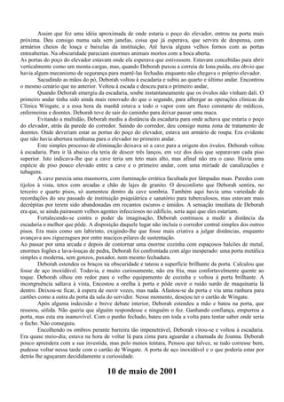 Assim que fez uma idéia aproximada de onde estaria o poço do elevador, entrou na porta mais
próxima. Deu consigo numa sala sem janelas, coisa que já esperava, que servira de despensa, com
armários cheios de louça e baixelas da instituição, Até havia alguns velhos fornos com as portas
entreabertas. Na obscuridade pareciam enormes animais mortos com a boca aberta.
As portas do poço do elevador estavam onde ela esperava que estivessem. Estavam concebidas para abrir
verticalmente como um monta-cargas, mas, quando Deborah puxou a correia de lona puída, era óbvio que
havia algum mecanismo de segurança para mantê-las fechadas enquanto não chegava o próprio elevador.
        Sacudindo as mãos do pó, Deborah voltou à escadaria e subiu ao quarto e último andar. Encontrou
o mesmo cenário que no anterior. Voltou à escada e desceu para o primeiro andar,
        Quando Deborah emergiu da escadaria, soube instantaneamente que os óvulos não vinham dali. O
primeiro andar tinha sido ainda mais renovado do que o segundo, para albergar as operações clínicas da
Clínica Wingate, e a essa hora da manhã estava a todo o vapor com um fluxo constante de médicos,
enfermeiras e doentes. Deborah teve de sair do caminho para deixar passar uma maca.
        Evitando a multidão, Deborah mediu a distância da escadaria para onde achava que estaria o poço
do elevador, atrás da parede do corredor. Saindo do corredor, deu consigo numa zona de tratamento de
doentes. Onde deveriam estar as portas do poço do elevador, estava um armário de roupa. Era evidente
que não havia abertura nenhuma para o elevador no primeiro andar.
        Este simples processo de eliminação deixava só a cave para a origem dos óvulos. Deborah voltou
à escadaria. Para ir lá abaixo ela teria de descer três lanços, em vez dos dois que separavam cada piso
superior. Isto indicava-lhe que a cave teria um teto mais alto, mas afinal não era o caso. Havia uma
espécie de piso pouco elevado entre a cave e o primeiro andar, com uma miríade de canalizações e
tubagens.
        A cave parecia uma masmorra, com iluminação errática facultada por lâmpadas nuas. Paredes com
tijolos à vista, tetos com arcadas e chão de lajes de granito. O desconforto que Deborah sentira, no
terceiro e quarto pisos, só aumentou dentro da cave sombria. Também aqui havia uma variedade de
recordações do seu passado de instituição psiquiátrica e sanatório para tuberculosos, mas estavam mais
decrépitas por terem sido abandonadas em recantos escuros e úmidos. A sensação imediata de Deborah
era que, se ainda pairassem velhos agentes infecciosos no edifício, seria aqui que eles estariam.
        Fortalecendo-se contra o poder da imaginação, Deborah continuou a medir a distância da
escadaria o melhor que pôde. A disposição daquele lugar não incluía o corredor central simples dos outros
pisos. Era mais como um labirinto, exigindo-lhe que fosse mais criativa a julgar distâncias, enquanto
avançava aos ziguezagues por entre maciços pilares de sustentação.
Ao passar por uma arcada e depois de contornar uma enorme cozinha com espaçosos balcões de metal,
enormes fogões e lava-louças de pedra, Deborah foi confrontada com algo inesperado: uma porta metálica
simples e moderna, sem gonzos, puxador, nem mesmo fechadura.
        Deborah estendeu os braços na obscuridade e tateou a superfície brilhante da porta. Calculou que
fosse de aço inoxidável. Todavia, e muito curiosamente, não era fria, mas confortavelmente quente ao
toque. Deborah olhou em redor para o velho equipamento de cozinha e voltou à porta brilhante. A
incongruência saltava à vista, Encostou a orelha à porta e pôde ouvir o ruído surdo de maquinaria lá
dentro. Deixou-se ficar, à espera de ouvir vozes, mas nada. Afastou-se da porta e viu uma ranhura para
cartões como a outra da porta da sala do servidor. Nesse momento, desejou ter o cartão de Wingate.
        Após alguma indecisão e breve debate interior, Deborah estendeu a mão e bateu na porta, que
ressoou, sólida. Não queria que alguém respondesse e ninguém o fez. Ganhando confiança, empurrou a
porta, mas esta era inamovível. Com o punho fechado, bateu em toda a volta para tentar saber onde seria
o fecho. Não conseguiu.
        Encolhendo os ombros perante barreira tão impenetrável, Deborah virou-se e voltou à escadaria.
Era quase meio-dia; estava na hora de voltar lá para cima para aguardar a chamada de Joanna. Deborah
pouco aprendera com a sua investida, mas pelo menos tentara, Pensou que talvez, se tudo corresse bem,
pudesse voltar nessa tarde com o cartão de Wingate. A porta de aço inoxidável e o que poderia estar por
detrás lhe aguçaram decididamente a curiosidade.

                                     10 de maio de 2001
 