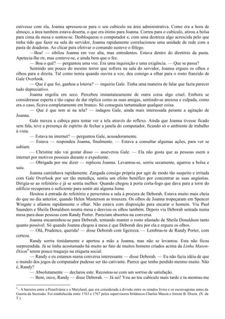 estivesse com ela, Joanna apressou-se para o seu cubículo na área administrativa. Como era a hora de
almoço, a área também estava deserta, o que era ótimo para Joanna. Correu para o cubículo, atirou a bolsa
para cima da mesa e sentou-se. Desbloqueou o computador e, com uma destreza algo acrescida pelo que
tinha tido que fazer na sala do servidor, Joanna rapidamente correlacionou uma unidade de rede com a
pasta de doadoras. Ao clicar para efetivar o comando susteve o fôlego.
         —Boa! — sibilou Joanna em voz alta, mas entredentes. Estava dentro do diretório da pasta.
Apetecia-lhe rir, mas conteve-se, e ainda bem que o fez.
         — Boa o quê? — perguntou uma voz. Era uma inquisição e uma exigência. — Que se passa?
         Sentindo um pouco do mesmo terror que sofrera na sala do servidor, Joanna ergueu os olhos e
olhou para a direita. Tal como temia quando ouvira a voz, deu consigo a olhar para o rosto franzido de
Gale Overlook.
         — Que é que foi, ganhou a loteria? — inquiriu Gale. Tinha uma maneira de falar que fazia parecer
tudo depreciativo.
         Joanna engoliu em seco. Percebeu instantaneamente de outra coisa algo cruel. Embora se
considerasse esperta e tão capaz de dar réplica como as suas amigas, sentindo-se ansiosa e culpada, como
era o caso, ficava completamente em branco. Só conseguiu tartamudear qualquer coisa.
         — Que é que tem aí na tela? — indagou Gale, ainda mais interessada perante a agitação de
Joanna.
         Gale mexeu a cabeça para tentar ver a tela através do reflexo. Ainda que Joanna tivesse ficado
sem fala, teve a presença de espírito de fechar a janela do computador, ficando só o ambiente de trabalho
à vista.
         — Estava na internet? — perguntou Gale, acusadoramente.
         — Estava — respondeu Joanna, finalmente. — Estava a consultar algumas ações, para ver se
subiam.
         — Christine não vai gostar disso — asseverou Gale. — Ela não gosta que as pessoas usem a
internet por motivos pessoais durante o expediente.
         — Obrigada por me dizer — replicou Joanna. Levantou-se, sorriu secamente, agarrou a bolsa e
saiu.
         Joanna caminhava rapidamente. Zangada consigo própria por agir de modo tão suspeito e irritada
com Gale Overlook por ser tão metediça, sentiu um efeito benéfico por concentrar as suas angústias.
Dirigia-se ao refeitório e já se sentia melhor. Quando chegou à porta corta-fogo que dava para a torre do
edifício recuperara o suficiente para sentir até alguma fome.
         Hesitou à entrada do refeitório e perscrutou a sala à procura de Deborah. Estava muito mais cheia
do que no dia anterior, quando Helen Masterson as trouxera. Os olhos de Joanna tropeçaram em Spencer
Wingate e afastou rapidamente o olhar. Não estava com disposição para encarar o homem. Viu Paul
Saunders e Sheila Donaldson noutra mesa e desviou os olhos também. Depois viu Deborah sentada numa
mesa para duas pessoas com Randy Porter. Pareciam absortos na conversa.
         Joanna encaminhou-se para Deborah, tentando manter o rosto afastado de Sheila Donaldson tanto
quanto possível. Só quando Joanna chegou à mesa é que Deborah deu por ela e ergueu os olhos.
         — Olá, Prudence, querida! — disse Deborah com ligeireza. — Lembras-te de Randy Porter, com
certeza.
         Randy sorriu timidamente e apertou a mão a Joanna, mas não se levantou. Esta não ficou
surpreendida. Já se tinha acostumado há muito ao fato de muitos homens criados acima da Linha Mason-
Dixon4 terem pouco traquejo na etiqueta social.
         — Randy e eu estamos numa conversa interessante — disse Deborah. — Eu não fazia idéia de que
o mundo dos jogos de computador pudesse ser tão cativante. Parece que tenho perdido mesmo muito. Não
é, Randy?
         — Absolutamente — declarou este. Recostou-se com um sorriso de satisfação.
         — Bem, ouve, Randy — disse Deborah. — Já sei! Vou ao teu cubículo mais tarde e tu mostras-me

4
 - A barreira entre a Pensilvânia e o Maryland, que era considerada a divisão entre os estados livres e os escravagistas antes da
Guerra da Secessão. Foi estabelecida entre 1763 e 1767 pelos supervisores britânicos Charles Mason e Jeremi B. Dixon. (N. da
T.)
 
