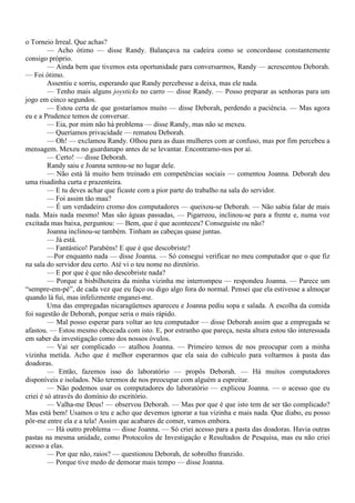 o Torneio Irreal. Que achas?
         — Acho ótimo — disse Randy. Balançava na cadeira como se concordasse constantemente
consigo próprio.
         — Ainda bem que tivemos esta oportunidade para conversarmos, Randy — acrescentou Deborah.
— Foi ótimo.
         Assentiu e sorriu, esperando que Randy percebesse a deixa, mas ele nada.
         — Tenho mais alguns joysticks no carro — disse Randy. — Posso preparar as senhoras para um
jogo em cinco segundos.
         — Estou certa de que gostaríamos muito — disse Deborah, perdendo a paciência. — Mas agora
eu e a Prudence temos de conversar.
         — Eia, por mim não há problema — disse Randy, mas não se mexeu.
         — Queríamos privacidade — rematou Deborah.
         — Oh! — exclamou Randy. Olhou para as duas mulheres com ar confuso, mas por fim percebeu a
mensagem. Mexeu no guardanapo antes de se levantar. Encontramo-nos por aí.
         — Certo! — disse Deborah.
         Randy saiu e Joanna sentou-se no lugar dele.
         — Não está lá muito bem treinado em competências sociais — comentou Joanna. Deborah deu
uma risadinha curta e prazenteira.
         — E tu deves achar que ficaste com a pior parte do trabalho na sala do servidor.
         — Foi assim tão mau?
         — É um verdadeiro cromo dos computadores — queixou-se Deborah. — Não sabia falar de mais
nada. Mais nada mesmo! Mas são águas passadas, — Pigarreou, inclinou-se para a frente e, numa voz
excitada mas baixa, perguntou: — Bem, que é que aconteceu? Conseguiste ou não?
         Joanna inclinou-se também. Tinham as cabeças quase juntas.
         — Já está.
         — Fantástico! Parabéns! E que é que descobriste?
         —Por enquanto nada — disse Joanna. — Só consegui verificar no meu computador que o que fiz
na sala do servidor deu certo. Até vi o teu nome no diretório.
         — E por que é que não descobriste nada?
         — Porque a bisbilhoteira da minha vizinha me interrompeu — respondeu Joanna. — Parece um
“sempre-em-pé”, de cada vez que eu faço ou digo algo fora do normal. Pensei que ela estivesse a almoçar
quando lá fui, mas infelizmente enganei-me.
         Uma das empregadas nicaragüenses apareceu e Joanna pediu sopa e salada. A escolha da comida
foi sugestão de Deborah, porque seria o mais rápido.
         — Mal posso esperar para voltar ao teu computador — disse Deborah assim que a empregada se
afastou. — Estou mesmo obcecada com isto. E, por estranho que pareça, nesta altura estou tão interessada
em saber da investigação como dos nossos óvulos.
         — Vai ser complicado — atalhou Joanna. — Primeiro temos de nos preocupar com a minha
vizinha metida. Acho que é melhor esperarmos que ela saia do cubículo para voltarmos à pasta das
doadoras.
         — Então, fazemos isso do laboratório — propôs Deborah. — Há muitos computadores
disponíveis e isolados. Não teremos de nos preocupar com alguém a espreitar.
         — Não podemos usar os computadores do laboratório — explicou Joanna. — o acesso que eu
criei é só através do domínio do escritório.
         — Valha-me Deus! — observou Deborah. — Mas por que é que isto tem de ser tão complicado?
Mas está bem! Usamos o teu e acho que devemos ignorar a tua vizinha e mais nada. Que diabo, eu posso
pôr-me entre ela e a tela! Assim que acabares de comer, vamos embora.
         — Há outro problema — disse Joanna. — Só criei acesso para a pasta das doadoras. Havia outras
pastas na mesma unidade, como Protocolos de Investigação e Resultados de Pesquisa, mas eu não criei
acesso a elas.
         — Por que não, raios? — questionou Deborah, de sobrolho franzido.
         — Porque tive medo de demorar mais tempo — disse Joanna.
 