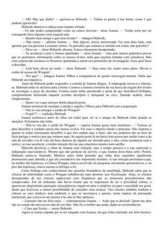 — Oh! Mas que diabo! — queixou-se Deborah. — Tinhas as pastas à tua frente, como é que
pudeste ignorá-las?
        Deborah abanava a cabeça num espanto irritado.
        —Tu não podes compreender como eu estava nervosa— disse Joanna. — Tenho sorte por ter
conseguido fazer alguma coisa naquela sala.
        — Quanto mais tempo é que teria levado? — indagou Deborah,
        — Não muito — admitiu Joanna. — Mas digo-te, estava aterrorizada. Foi uma dura lição, mas
aprendi que sou péssima a cometer crimes. Tu percebes que estamos a cometer um crime, não percebes?
        — Deve ser — disse Deborah, absorta. Estava claramente desapontada.
        — Se acontecer o pior e formos apanhadas — disse Joanna — mas pelo menos pudermos provar
que só queríamos informações sobre os nossos óvulos, acho que seremos tratadas com clemência. Mas
com certeza não seríamos se fôssemos apanhadas a entrar nos protocolos de investigação, fosse qual fosse
a desculpa.
        — Está bem, deves ter razão — disse Deborah. — Seja como for, tenho outro plano. Dá-me o
cartão de acesso do Wingate!
        — Por que? — indagou Joanna. Olhou a companheira de quarto interrogativamente. Sabia que
Deborah era impulsiva.
        Antes de Deborah poder responder, a comida de Joanna chegou. A empregada serviu-a e afastou-
se. Deborah então se inclinou para a frente e contou a Joanna a história da sua busca da origem dos óvulos
ao investigar o poço do elevador. Contou como tinha encontrado a porta de aço inoxidável brilhante,
completamente deslocada naquela cozinha decrépita e antiquada na cave. Quando acabou, disse
simplesmente:
        — Quero ver o que está por detrás daquela porta.
        Joanna terminou de mastigar a salada e engoliu. Olhava para Deborah com exasperação.
        — Não te vou entregar o cartão do Wingate!
        — O quê?!! — explodiu Deborah.
        Joanna acalmou-a antes de olhar em redor para ver se o ataque de Deborah tinha atraído as
atenções. Felizmente não tinha.
        — Não te vou dar o cartão do Wingate — repetiu Joanna quase num murmúrio. — Viemos cá
para descobrir a verdade acerca dos nossos óvulos. Foi esse o objetivo desde o princípio. Não importa o
quanto tu achas interessante descobrir o que eles andam aqui a fazer, não nos podemos dar ao luxo de
fazer perigar o motivo por que estamos aqui. Se aquela porta lá em baixo tem acesso por cartão como a da
sala do servidor e tu lá vais, há boas chances de alguém ser alertado para o fato, como aconteceu com a
outra e, se isso acontecer, a minha intuição diz-me que estaremos mesmo num sarilho.
        Deborah devolveu o olhar de Joanna com irritação, mas o tempo passava e a sua expressão e
indignação suavizaram-se. Mesmo que não gostasse de ouvi-lo, o que Joanna dizia batia certo. Porém,
Deborah sentia-se frustrada. Minutos antes tinha pensado que tinha dois caminhos igualmente
promissores para abordar o que ela considerava um importante mistério. A sua intuição proclamava que,
na melhor das hipóteses, a Clínica Wingate estava envolvida em pesquisas eticamente questionáveis e, na
pior das hipóteses, estava mesmo a infringir a lei,
        Como bióloga com conhecimento das questões biomédicas da atualidade, Deborah sabia que as
clínicas de infertilidade como a Wingate trabalhavam num domínio sem fiscalização. Aliás, os clientes
desesperados de tais clínicas suplicavam com freqüência que se tentassem procedimentos não
comprovados. Em tal ambiente, não havia cliente que se importasse de ser a proverbial cobaia, e
ignoravam alegremente quaisquer conseqüências negativas para si próprios ou para a sociedade em geral,
desde que houvesse a menor possibilidade de conceber uma criança. Tais clientes também tendiam a
colocar os seus médicos num pedestal, o que os encorajava a pensar, numa espécie de presunção
intelectual, que a ética ou até mesmo a lei não se lhes aplicava.
        —Lamento não ter feito mais — contemporizou Joanna. — Acho que te desiludi. Quem me dera
não ter estado tão nervosa na sala do servidor. Mas fiz o melhor que pude, dadas as circunstâncias.
        —Claro que fizeste — anuiu Deborah.
        Agora se sentia culpada por se ter zangado com Joanna, ela que tinha realizado um feito heróico.
 