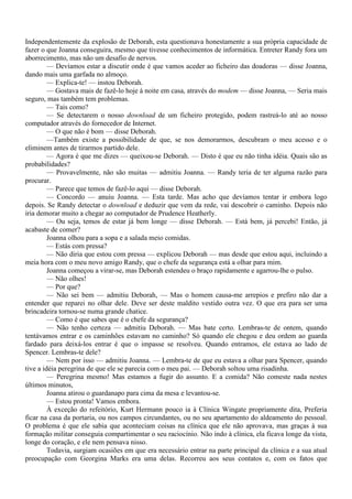 Independentemente da explosão de Deborah, esta questionava honestamente a sua própria capacidade de
fazer o que Joanna conseguira, mesmo que tivesse conhecimentos de informática. Entreter Randy fora um
aborrecimento, mas não um desafio de nervos.
         — Devíamos estar a discutir onde é que vamos aceder ao ficheiro das doadoras — disse Joanna,
dando mais uma garfada no almoço.
         — Explica-te! — instou Deborah.
         — Gostava mais de fazê-lo hoje à noite em casa, através do modem — disse Joanna, — Seria mais
seguro, mas também tem problemas.
         — Tais como?
         — Se detectarem o nosso download de um ficheiro protegido, podem rastreá-lo até ao nosso
computador através do fornecedor de Internet.
         — O que não é bom — disse Deborah.
         —Também existe a possibilidade de que, se nos demorarmos, descubram o meu acesso e o
eliminem antes de tirarmos partido dele.
         — Agora é que me dizes — queixou-se Deborah. — Disto é que eu não tinha idéia. Quais são as
probabilidades?
         — Provavelmente, não são muitas — admitiu Joanna. — Randy teria de ter alguma razão para
procurar.
         — Parece que temos de fazê-lo aqui — disse Deborah.
         — Concordo — anuiu Joanna. — Esta tarde. Mas acho que devíamos tentar ir embora logo
depois. Se Randy detectar o download e deduzir que vem da rede, vai descobrir o caminho. Depois não
iria demorar muito a chegar ao computador de Prudence Heatherly.
         — Ou seja, temos de estar já bem longe — disse Deborah. — Está bem, já percebi! Então, já
acabaste de comer?
         Joanna olhou para a sopa e a salada meio comidas.
         — Estás com pressa?
         — Não diria que estou com pressa — explicou Deborah — mas desde que estou aqui, incluindo a
meia hora com o meu novo amigo Randy, que o chefe da segurança está a olhar para mim.
         Joanna começou a virar-se, mas Deborah estendeu o braço rapidamente e agarrou-lhe o pulso.
         — Não olhes!
         — Por que?
         — Não sei bem — admitiu Deborah, — Mas o homem causa-me arrepios e prefiro não dar a
entender que reparei no olhar dele. Deve ser deste maldito vestido outra vez. O que era para ser uma
brincadeira tornou-se numa grande chatice.
         — Como é que sabes que é o chefe da segurança?
         — Não tenho certeza — admitiu Deborah. — Mas bate certo. Lembras-te de ontem, quando
tentávamos entrar e os caminhões estavam no caminho? Só quando ele chegou e deu ordem ao guarda
fardado para deixá-los entrar é que o impasse se resolveu. Quando entramos, ele estava ao lado de
Spencer. Lembras-te dele?
         — Nem por isso — admitiu Joanna. — Lembra-te de que eu estava a olhar para Spencer, quando
tive a idéia peregrina de que ele se parecia com o meu pai. — Deborah soltou uma risadinha.
         — Peregrina mesmo! Mas estamos a fugir do assunto. E a comida? Não comeste nada nestes
últimos minutos,
         Joanna atirou o guardanapo para cima da mesa e levantou-se.
         — Estou pronta! Vamos embora.
         À exceção do refeitório, Kurt Hermann pouco ia à Clínica Wingate propriamente dita, Preferia
ficar na casa da portaria, ou nos campos circundantes, ou no seu apartamento do aldeamento do pessoal.
O problema é que ele sabia que aconteciam coisas na clínica que ele não aprovava, mas graças à sua
formação militar conseguia compartimentar o seu raciocínio. Não indo à clínica, ela ficava longe da vista,
longe do coração, e ele nem pensava nisso.
         Todavia, surgiam ocasiões em que era necessário entrar na parte principal da clínica e a sua atual
preocupação com Georgina Marks era uma delas. Recorreu aos seus contatos e, com os fatos que
 