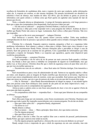 recolhera do formulário de candidatura dela, mais o registro do carro que conduzia, pediu informações
sobre ela. A resposta era confusa, se não mesmo intrigante, Ele pensara inicialmente em abordá-la no
refeitório à hora de almoço, mas mudara de idéia. Era óbvio, que ela deitara as garras ao jovem da
informática com quem entrara e a última coisa que Kurt queria era agüentar uma rejeição do tipo de
pessoa que ela era.
         Nisto, a situação alterou-se abruptamente. A amiga de Georgina aparecera, e de longe parecera a
Kurt que o rapaz dos computadores fora despachado. Kurt precisava saber por quê.
         — Ele não está no cubículo? — perguntou Christine Parbom, a chefe de escritório.
         Kurt desviou o olhar para evitar responder torto a uma pergunta tão imbecil. Acabara de dizer à
mulher que Randy Porter não estava no lugar. Lentamente, Kurt voltou a olhar para Christine. Não teve
que responder,
         — Quer que eu lhe envie uma mensagem? — indagou Christine.
         Kurt limitou-se a assentir, Para ele, quanto menos conversa melhor. Tinha uma tendência
contraproducente de dizer às pessoas o que pensava delas quando estava irritado e Georgina Marks tinha-
o irritado.
         Christine fez a chamada. Enquanto esperava resposta, perguntou a Kurt se a segurança tinha
problemas informáticos. Kurt abanou a cabeça e olhou para o relógio. Daria mais cinco minutos à sua
missão. Se não encontrassem Randy Porter, deixaria instruções para o parvalhão se dirigir à casa da
portaria. Kurt não gostava de se ausentar do seu gabinete, Com a quantidade de informadores que tinha
contratado a respeito de Georgina Marks e as respostas que aguardava, queria estar disponível para
recebê-las pessoalmente.
         — Está bom tempo — comentou Christine.
         Kurt não respondeu e ela foi salva de ter de pensar em mais conversa fiada quando o telefone
tocou. Era Randy a dizer que estava a trabalhar no computador de alguém na Contabilidade, mas que
podia ir já, se fosse preciso. Christine disse-lhe que o chefe da segurança estava ali para falar com ele e
que por isso era melhor apressar-se.
         — Encontro-me com ele no cubículo — disse Kurt antes de Christine desligar, Esta transmitiu a
mensagem.
         Kurt encaminhou-se para a toca do administrador da rede. Sentou-se na segunda cadeira e olhou
em redor, com desprezo, para as imagens de ficção científica que decoravam as divisórias. Agarrou no
joystick que estava estupidamente atrás do monitor, como que escondido. Kurt pensou que faria bem ao
rapaz uns meses na recruta, que era o que ele pensava de todos os jovens que não tivessem feito tropa.
         — Olá, Sr. Hermann — disse Randy descontraidamente ao chegar ao espaço, A sua atitude ligeira
para com pessoas como Kurt disfarçava uma cautela de cão perto de um dono imprevisível e mau. —
Passa-se alguma coisa com os computadores da segurança?
         Atirou-se para a cadeira como se esta fosse uma prancha de skate e teve de se agarrar à beira da
mesa para não bater na parede,
         — Os computadores estão bem — respondeu Kurt. — Estou aqui para falarmos da sua companhia
ao almoço.
         — Georgina Marks?
         Kurt olhou para longe por um momento, como fizera recentemente com Christine. Ruminava por
que seria que toda a gente lhe respondia essencialmente com a mesma pergunta. Era de dar em doido.
         — Que quer saber sobre ela? — perguntou Randy, alegremente.
         — Ela atirou-se a si?
         Randy abanou a cabeça.
         — Mais ou menos — disse. — Mais a princípio. Quer dizer, ela é que meteu conversa.
         — Fez-lhe alguma proposta?
         — Que quer dizer com isso?
         Kurt voltou a desviar o olhar. Era um suplício falar com a maioria do pessoal, particularmente
Randy Porter, que agia e parecia estar ainda na escola.
         — Fez-lhe alguma proposta significativa: ofereceu-lhe sexo em troca de dinheiro ou serviços?
         Randy sempre tivera a impressão de que o chefe da segurança era um cara estranho, mas esta
 