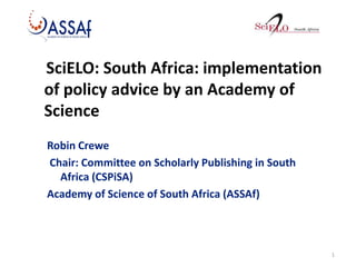 SciELO: South Africa: implementation
of policy advice by an Academy of
Science
Robin Crewe
Chair: Committee on Scholarly Publishing in South
Africa (CSPiSA)
Academy of Science of South Africa (ASSAf)

1

 