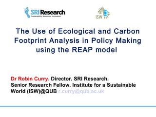 The Use of Ecological and Carbon Footprint Analysis in Policy Making using the REAP model  Dr Robin Curry.  Director. SRI Research. Senior Research Fellow. Institute for a Sustainable World (ISW)@QUB  [email_address]   
