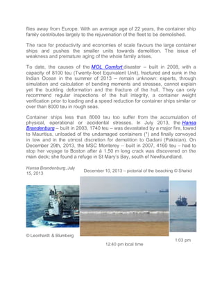 flies away from Europe. With an average age of 22 years, the container ship 
family contributes largely to the rejuvenation of the fleet to be demolished. 
The race for productivity and economies of scale favours the large container 
ships and pushes the smaller units towards demolition. The issue of 
weakness and premature aging of the whole family arises. 
To date, the causes of the MOL Comfort disaster C built in 2008, with a 
capacity of 8100 teu (Twenty-foot Equivalent Unit), fractured and sunk in the 
Indian Ocean in the summer of 2013 C remain unknown: experts, through 
simulation and calculation of bending moments and stresses, cannot explain 
yet the buckling deformation and the fracture of the hull. They can only 
recommend regular inspections of the hull integrity, a container weight 
verification prior to loading and a speed reduction for container ships similar or 
over than 8000 teu in rough seas. 
Container ships less than 8000 teu too suffer from the accumulation of 
physical, operational or accidental stresses. In July 2013, the Hansa 
Brandenburg C built in 2003, 1740 teu C was devastated by a major fire, towed 
to Mauritius, unloaded of the undamaged containers (*) and finally convoyed 
in tow and in the utmost discretion for demolition to Gadani (Pakistan). On 
December 29th, 2013, the MSC Monterey C built in 2007, 4160 teu C had to 
stop her voyage to Boston after  1.50 m long crack was discovered on the 
main deck; she found a refuge in St Marys Bay, south of Newfoundland. 
Hansa Brandenburg, July 
15, 2013 
December 10, 2013 C pictorial of the beaching ? Shahid 
? Leonhardt & Blumberg 
12:40 pm local time 
1:03 pm 
 