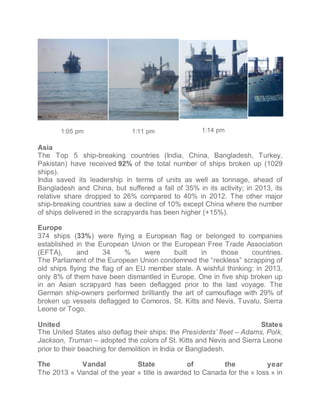 1:05 pm 
1:11 pm 
1:14 pm 
Asia 
The Top 5 ship-breaking countries (India, China, Bangladesh, Turkey, 
Pakistan) have received 92% of the total number of ships broken up (1029 
ships). 
India saved its leadership in terms of units as well as tonnage, ahead of 
Bangladesh and China, but suffered a fall of 35% in its activity; in 2013, its 
relative share dropped to 26% compared to 40% in 2012. The other major 
ship-breaking countries saw a decline of 10% except China where the number 
of ships delivered in the scrapyards has been higher (+15%). 
Europe 
374 ships (33%) were flying a European flag or belonged to companies 
established in the European Union or the European Free Trade Association 
(EFTA), and 34 % were built in those countries. 
The Parliament of the European Union condemned the reckless scrapping of 
old ships flying the flag of an EU member state. A wishful thinking: in 2013, 
only 8% of them have been dismantled in Europe. One in five ship broken up 
in an Asian scrapyard has been deflagged prior to the last voyage. The 
German ship-owners performed brilliantly the art of camouflage with 29% of 
broken up vessels deflagged to Comoros, St. Kitts and Nevis, Tuvalu, Sierra 
Leone or Togo. 
United States 
The United States also deflag their ships: the Presidents fleet C Adams, Polk, 
Jackson, Truman C adopted the colors of St. Kitts and Nevis and Sierra Leone 
prior to their beaching for demolition in India or Bangladesh. 
The Vandal State of the year 
The 2013 ? Vandal of the year ? title is awarded to Canada for the ? loss ? in 
 