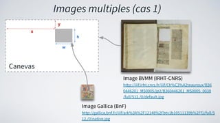 Canevas
x
y
h
w
Image BVMM (IRHT-CNRS)
http://iiif.irht.cnrs.fr/iiif/Ch%C3%A2teauroux/B36
0446201_MS0005/jp2/B360446201_MS0005_0038
/full/512,/0/default.jpg
Image Gallica (BnF)
http://gallica.bnf.fr/iiif/ark%3A%2F12148%2Fbtv1b10511139b%2Ff1/full/5
12,/0/native.jpg
Images multiples (cas 1)
 