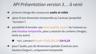 API Présentation version 3… à venir
➔ prise en charge des ressources audio et vidéo
➔ ajout d’une dimension temporelle au Canevas (propriété
“duration”)
➔ possibilité d’annoter une zone spatiale (xywh) du Canevas ou
une étendue temporelle, pour y associer du contenu (images,
texte ou autre)
◆ <uri_canvas>/#xywh=70,60,500,100&t=5,20
➔ pour l’audio, pas de dimension spatiale (Canevas sans
hauteur/largeur), uniquement temporelle
 