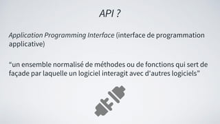 Application Programming Interface (interface de programmation
applicative)
“un ensemble normalisé de méthodes ou de fonctions qui sert de
façade par laquelle un logiciel interagit avec d'autres logiciels”
API ?
 