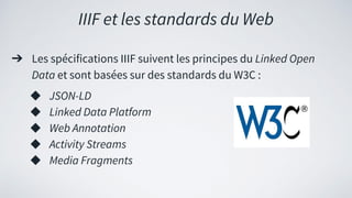 ➔ Les spécifications IIIF suivent les principes du Linked Open
Data et sont basées sur des standards du W3C :
◆ JSON-LD
◆ Linked Data Platform
◆ Web Annotation
◆ Activity Streams
◆ Media Fragments
IIIF et les standards du Web
 