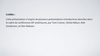 Crédits :
Cette présentation s’inspire de plusieurs présentations introductives données dans
le cadre de conférences IIIF antérieures, par Tom Cramer, Sheila Rabun, Rob
Sanderson, et Glen Robson.
 