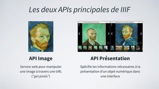 Les deux APIs principales de IIIF
API Image
Service web pour manipuler
une image à travers une URL
(“get pixels”)
API Présentation
Spécifie les informations nécessaires à la
présentation d’un objet numérique dans
une interface
 