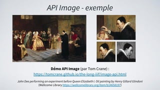 API Image - exemple
Démo API Image (par Tom Crane) :
https://tomcrane.github.io/the-long-iiif/image-api.html
John Dee performing an experiment before Queen Elizabeth I. Oil painting by Henry Gillard Glindoni
(Wellcome Library https://wellcomelibrary.org/item/b14658197)
 