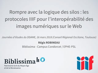 Rompre avec la logique des silos : les
protocoles IIIF pour l’interopérabilité des
images numériques sur le Web
Journées d’études du DDAME, 16 mars 2018 (Conseil Régional Occitane, Toulouse)
Régis ROBINEAU
Biblissima - Campus Condorcet / EPHE-PSL
 