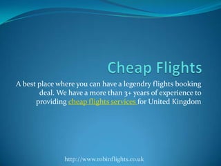 A best place where you can have a legendry flights booking
deal. We have a more than 3+ years of experience to
providing cheap flights services for United Kingdom
http://www.robinflights.co.uk
 