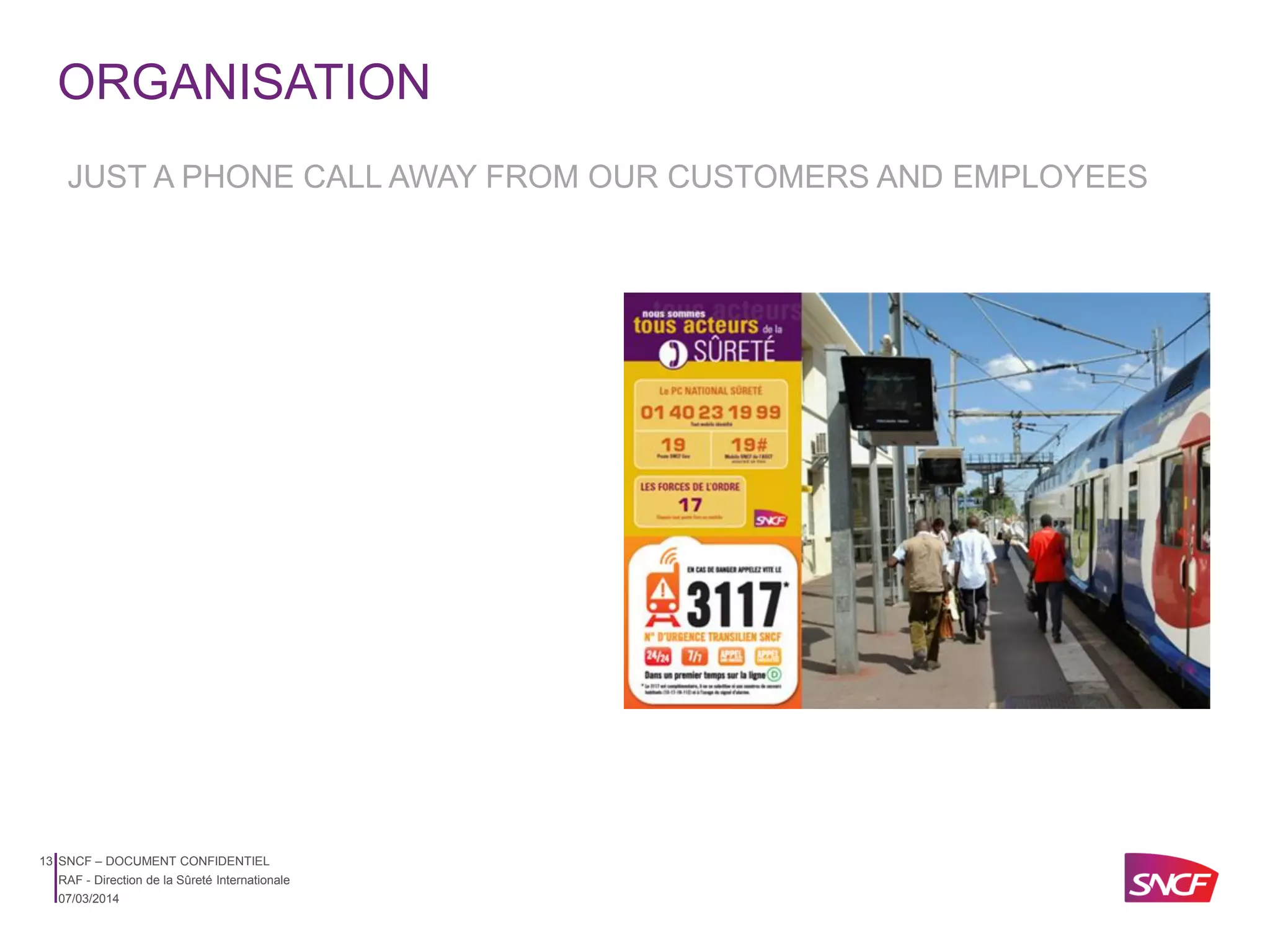 ORGANISATION
JUST A PHONE CALL AWAY FROM OUR CUSTOMERS AND EMPLOYEES

13 SNCF – DOCUMENT CONFIDENTIEL
RAF - Direction de la Sûreté Internationale
07/03/2014

 
