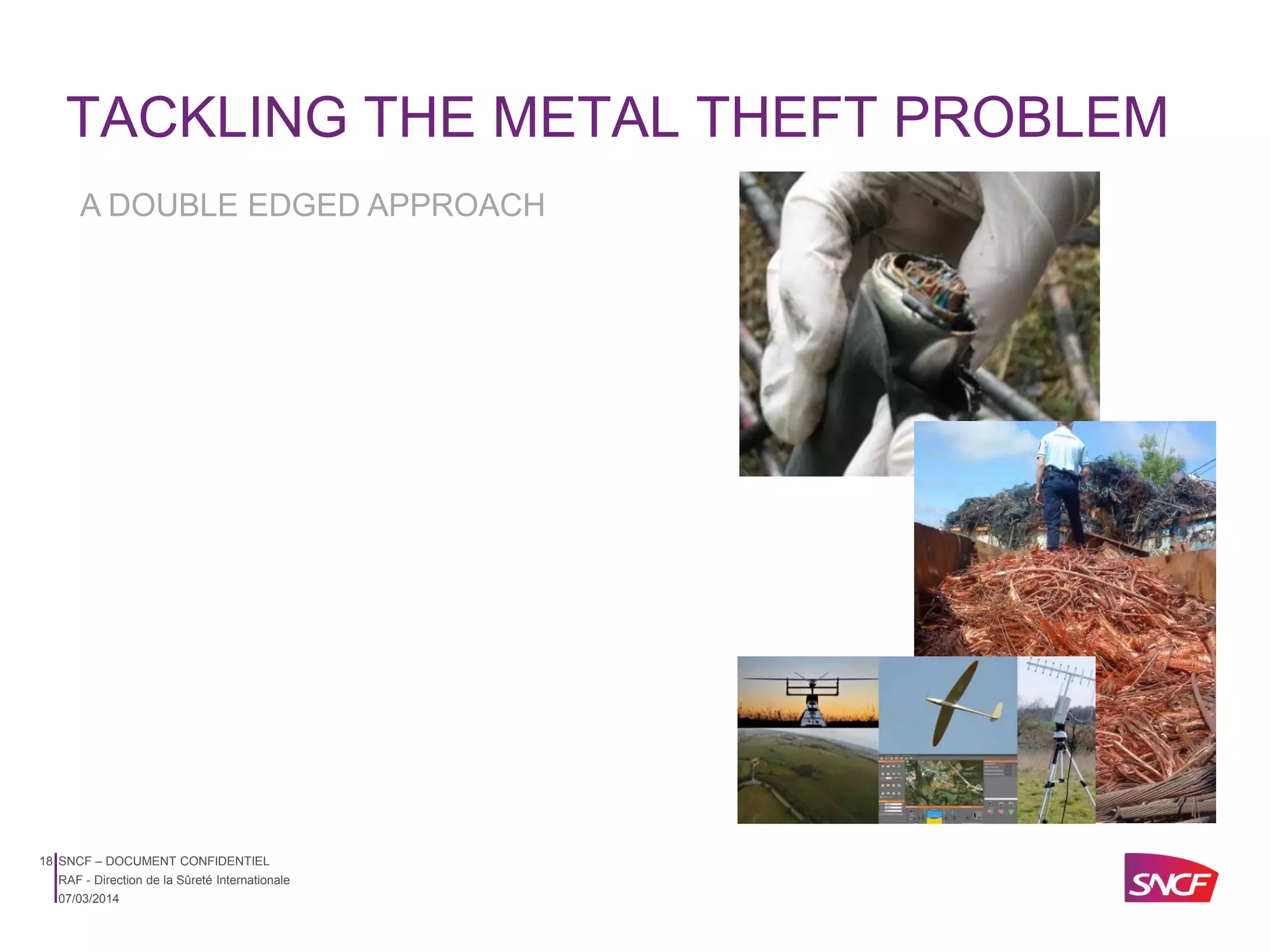 TACKLING THE METAL THEFT PROBLEM
A DOUBLE EDGED APPROACH

18 SNCF – DOCUMENT CONFIDENTIEL
RAF - Direction de la Sûreté Internationale
07/03/2014

 
