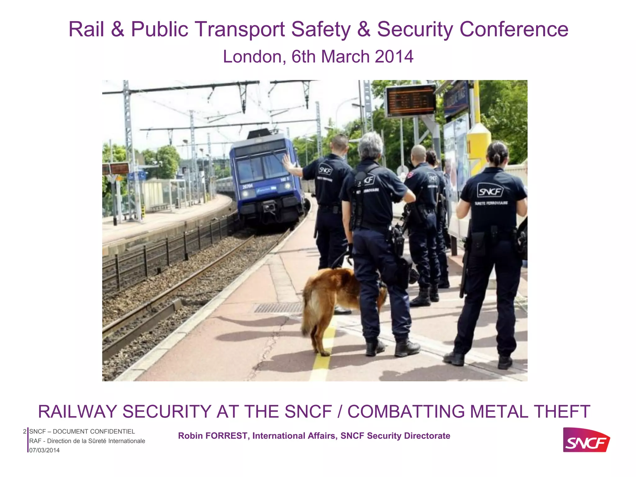 Rail & Public Transport Safety & Security Conference
London, 6th March 2014

RAILWAY SECURITY AT THE SNCF / COMBATTING METAL THEFT
2 SNCF – DOCUMENT CONFIDENTIEL
RAF - Direction de la Sûreté Internationale
07/03/2014

Robin FORREST, International Affairs, SNCF Security Directorate

 