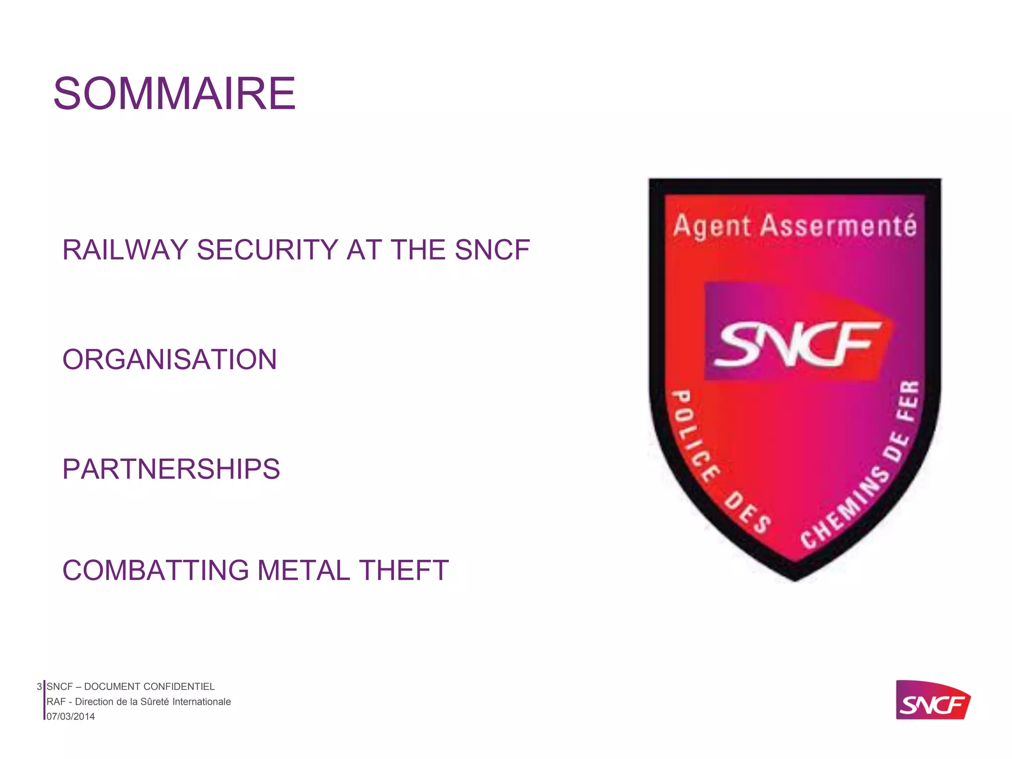 SOMMAIRE

RAILWAY SECURITY AT THE SNCF

ORGANISATION

PARTNERSHIPS

COMBATTING METAL THEFT

3 SNCF – DOCUMENT CONFIDENTIEL
RAF - Direction de la Sûreté Internationale
07/03/2014

 