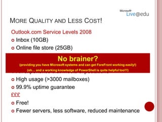 MORE QUALITY AND LESS COST!
Outlook.com Service Levels 2008
 Inbox (10GB)

 Online file store (25GB)

 Anti-virus and anti-spam
                             No brainer?
 Email for life (Alumni? Destinations tracking?) easily!)
    (providing you have Microsoft systems and can get ForeFront working

 An experience that meets expectationshelpful too!!!)
         (oh… and a working knowledge of PowerShell is quite


 High usage (>3000 mailboxes)

 99.9% uptime guarantee

£££
 Free!

 Fewer servers, less software, reduced maintenance
 