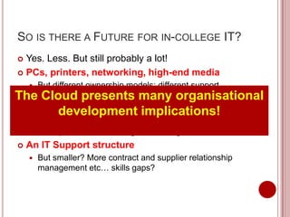 SO IS THERE A FUTURE FOR IN-COLLEGE IT?
 Yes. Less. But still probably a lot!
 PCs, printers, networking, high-end media
   But different ownership models; different support
    
Themodels; utility computing; thin clients organisational
    Cloud presents many
   A data centre
           development             implications!
       But smaller; bridge between the college and the cloud;
        more proactive monitoring/self-healing; shared services
   An IT Support structure
       But smaller? More contract and supplier relationship
        management etc… skills gaps?
 