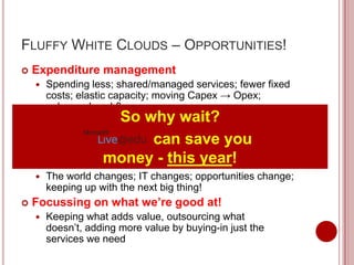 FLUFFY WHITE CLOUDS – OPPORTUNITIES!
   Expenditure management
       Spending less; shared/managed services; fewer fixed
        costs; elastic capacity; moving Capex → Opex;
        enhanced cashflow
                  So why
    Quality improvement           wait?
    Getting more service/capacity; providing better services
     to our customers
                            can save you
 Innovation and agility - this year!
                 money
       The world changes; IT changes; opportunities change;
        keeping up with the next big thing!
   Focussing on what we’re good at!
       Keeping what adds value, outsourcing what
        doesn’t, adding more value by buying-in just the
        services we need
 