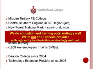  Midsize Tertiary FE College
 Central southern England in SE Region (just)

 New Forest National Park – semi-rural, wide
  (international) catchment
    We do education and training outstandingly well
 c.11,000 learners per annum, 14-104 years
             We’re not an IT service provider
  old, pre-entry to foundationthis outstandingly well pre-
     (although we try hard to do degree level, and a too!)
  school nursery
 c.200 key employers (mainly SMEs)



 Beacon College since 2004
 Technology Exemplar Provider since 2008
 