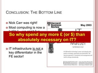 CONCLUSION: THE BOTTOM LINE

 Nick Carr was right!
                                       May 2003
 Most computing is now a
  “utility” – we can’t live
  So why spend any more £ (or $) than
  without IT, and yet “IT
  doesn’t matter”
           absolutely necessary on IT?
   IT infrastructure is not a
    key differentiator in the
    FE sector!
 