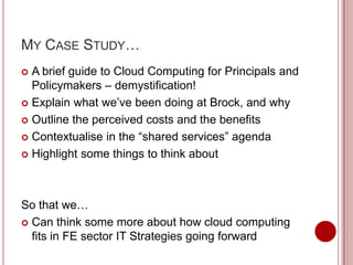 MY CASE STUDY…
 A brief guide to Cloud Computing for Principals and
  Policymakers – demystification!
 Explain what we’ve been doing at Brock, and why

 Outline the perceived costs and the benefits

 Contextualise in the “shared services” agenda

 Highlight some things to think about




So that we…
 Can think some more about how cloud computing
  fits in FE sector IT Strategies going forward
 