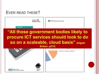 EVER READ THESE?



“All those government bodies likely to
procure ICT services should look to do
 so on a scaleable, cloud basis” (Digital
                Britain, p213)
 