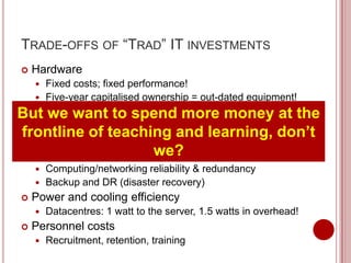 TRADE-OFFS OF “TRAD” IT INVESTMENTS
   Hardware
     Fixed costs; fixed performance!
     Five-year capitalised ownership = out-dated equipment!

But we wantutilization
 Variable asset to spend more money at the
    Most servers run at 5-20% of processing capacity
frontline of teaching nowhere near 100% don’t
    Even virtualised servers get
                                  and learning,
                             we?
 Data redundancy and security
     Computing/networking reliability & redundancy
     Backup and DR (disaster recovery)
   Power and cooling efficiency
       Datacentres: 1 watt to the server, 1.5 watts in overhead!
   Personnel costs
       Recruitment, retention, training
 