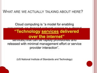 WHAT ARE WE ACTUALLY TALKING ABOUT HERE?


        Cloud computing is “a model for enabling
  convenient, on-demand network access to a shared
       “Technology services resources
        pool of configurable computing delivered
                  over the internet”
   (e.g., networks, servers, storage, applications, and
      services) that can be rapidly provisioned and
  released with minimal management effort or service
                  provider interaction”.


        (US National Institute of Standards and Technology)
 