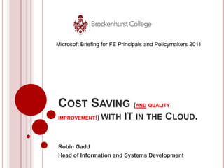 Microsoft Briefing for FE Principals and Policymakers 2011




COST SAVING (                  AND QUALITY

IMPROVEMENT!)    WITH      IT IN THE CLOUD.

Robin Gadd
Head of Information and Systems Development
 
