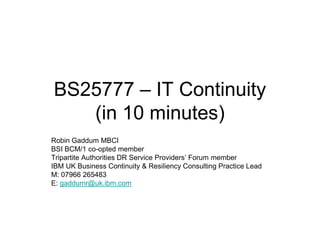 BS25777 – IT Continuity
   (in 10 minutes)
Robin Gaddum MBCI
BSI BCM/1 co-opted member
Tripartite Authorities DR Service Providers‟ Forum member
IBM UK Business Continuity & Resiliency Consulting Practice Lead
M: 07966 265483
E: gaddumr@uk.ibm.com
 
