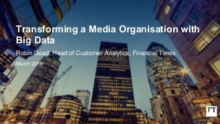 Transforming a Media Organisation with
Big Data
Robin Goad, Head of Customer Analytics, Financial Times
March 2016
 