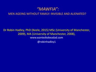 “MAWFIA”:
MEN AGEING WITHOUT FAMILY: INVISIBLE AND ALIENATED?
Dr Robin Hadley, PhD (Keele, 2015) MSc (University of Manchester,
2009), MA (University of Manchester, 2008),
www.wantedtobeadad.com
@robinhadley1
 