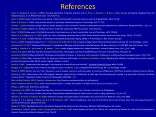 References
• Arber, S., Davidson, K. & Ginn, J. (2003). Changing Approaches to Gender and Later Life. In Arber, S., Davidson, K. & Ginn, J. (Eds.), Gender and Ageing. Changing Roles and
Relationships (pp. 1-14). Maidenhead: Open University Press.
• Arber, S. (2004). Gender, marital status, and ageing: Linking material, health, and social resources. Journal of Aging Studies 18(1), 91-108
• Braun, V. & Clarke, V. (2006). Using thematic analysis in psychology. Qualitative Research in Psychology, 3(2), 77 - 101.
• Cannold, L. (2004). Declining marriage rates and gender inequity in social institutions: Towards an adequately complex explanation for childlessness. People and Place, 12(4), 1-11.
• Chambers, P. (2002). Hidden lives: Multiple narratives of later life widowhood. PhD Thesis, Keele, Keele University.
• Coles, T. (2008). Finding space in the field of masculinity: Lived experiences of men's masculinities. Journal of Sociology, 44(3), 233-248.
• Dykstra, P. A. & Hagestad, G. O. (2007). Roads Less Taken: Developing a Nuanced View of Older Adults Without Children. Journal of Family Issues, 28(10), 1275-1310.
• Dykstra, P. A. 2009. "Childless Old Age." In International Handbook of Population Ageing, edited by P Uhlenberg, 671-690. Houten: Springer.
• Hearn, J. (1995). Imaging the aging of men. In Featherstone, M. & Wernick, A. (Eds.), Images of Aging: Cultural Representations of Later Life, (pp. 97-118). Routledge: London.
• Houseknecht, S. K. 1987. "Voluntary Childlessness." In Handbook of Marriage and the Family, edited by Sussman. M. B and Steinmetz. S. K, 369-395. New York: Plenum Press.
• Kendig, H., Dykstra, P. A., Van Gaalen, R. I. & Melkas, T. (2007). Health of Aging Parents and Childless Individuals. Journal of Family Issues, 28(11), 1457-1486.
• Inhorn, M. C. (2012). The New Arab Man. Emergent Masculinities, Technologies, and Islam in the Middle East. Princeton University Press: Princeton, NJ
• Letherby, G. (2002). Childless and Bereft?: Stereotypes and Realities in Relation to ‘Voluntary’ and ‘Involuntary’ Childlessness and Womanhood. Sociological Inquiry, 72(1), 7-20.
• Letherby, G. (2010). When Treatment Ends: The Experience of Women and Couples. In Crawshaw, M. & Balen, R. (Eds.), Adopting after Infertility: messages from practice, research,
and personal experience (pp. 29-42). Jessica Kingsley Publishers: London
• Lloyd, M. (1996). "Condemned to be meaningful: Non-response in studies of men and infertility." Sociology of Health & Illness 18(4): 433-454.
• Morgan, D. H. J. (1981). Men, masculinity and sociological enquiry. In Roberts, H. (Ed.), Doing Feminist Research, (pp. 83-113). Routledge: London
• Moulet, C. (2005). Neither 'Less' nor 'Free': A long-term view of couples' experience and construction of involuntary childlessness. PhD Thesis, Australian Catholic University, Fitzroy.
• Murphy, M. 2009. "Where have all the children gone? Women's reports of more childlessness at older ages than when they were younger in a large-scale continuous household
survey in Britain." Population Studies: A Journal of Demography, 63 (2):115 - 133.
• Men and Boys Coalition. (2017). Statistics, Homelessness. http://www.menandboyscoalition.org.uk/statistics/
• Office for National Statistics (2014). Email communication with R. A. Hadley: the number of childless men in the UK, 21st January 2014.
• Phillips, J. (2007). Care. Polity Press: Cambridge
• Townsend, N. W. (2002). The Package Deal: Marriage, Work and Fatherhood in Men's Lives. Temple University Press: Philadelphia
• Walz, T. (2002). Crones, Dirty Old Men, Sexy Seniors: Representations of the Sexuality of Older Persons. Journal of Aging and Identity, 7(2), 99-112.
• Weitoft, G., Burström, B. & Rosén, M. (2004). Premature mortality among lone fathers and childless men. Social Science & Medicine, 59(7), 1449-1459.
• Wenger, G. C, P. A Dykstra, T Melkas, and K. C. P. M Knipscheer. 2007. "Social Embeddedness and Late-Life Parenthood Community Activity, Close Ties, and Support Networks."
Journal of Family Issues, 28 (11):1419-1456.
• Wengraf, T. (2001). Qualitative Research Interviewing. Biographic Narratives and Semi-Structured Methods. SAGE Publications Ltd: London
• Wittenberg R, Pickard L, Malley J, King D, Comas-Herrera A, Darton R. (2008). Future Demand for Social Care, 2005 to 2041: Projections of Demand for Social Care for Older People in
England: Personal Social Services Research Unit, The LSE
 