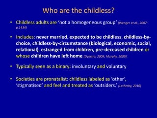 Who are the childless?
• Childless adults are ‘not a homogeneous group’ (Wenger et al., 2007:
p.1434)
• Includes: never married, expected to be childless, childless-by-
choice, childless-by-circumstance (biological, economic, social,
relational), estranged from children, pre-deceased children or
whose children have left home (Dykstra, 2009; Murphy, 2009).
• Typically seen as a binary: involuntary and voluntary
• Societies are pronatalist: childless labeled as ‘other’,
‘stigmatised’ and feel and treated as ‘outsiders.’ (Letherby, 2010)
 